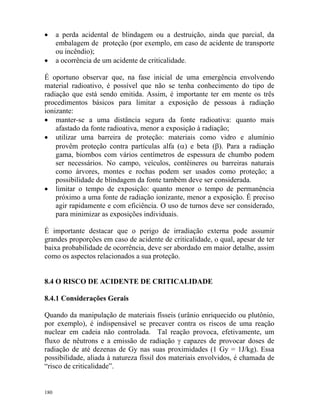 180
• a perda acidental de blindagem ou a destruição, ainda que parcial, da
embalagem de proteção (por exemplo, em caso de acidente de transporte
ou incêndio);
• a ocorrência de um acidente de criticalidade.
É oportuno observar que, na fase inicial de uma emergência envolvendo
material radioativo, é possível que não se tenha conhecimento do tipo de
radiação que está sendo emitida. Assim, é importante ter em mente os três
procedimentos básicos para limitar a exposição de pessoas à radiação
ionizante:
• manter-se a uma distância segura da fonte radioativa: quanto mais
afastado da fonte radioativa, menor a exposição à radiação;
• utilizar uma barreira de proteção: materiais como vidro e alumínio
provêm proteção contra partículas alfa (α) e beta (β). Para a radiação
gama, biombos com vários centímetros de espessura de chumbo podem
ser necessários. No campo, veículos, contêineres ou barreiras naturais
como árvores, montes e rochas podem ser usados como proteção; a
possibilidade de blindagem da fonte também deve ser considerada.
• limitar o tempo de exposição: quanto menor o tempo de permanência
próximo a uma fonte de radiação ionizante, menor a exposição. É preciso
agir rapidamente e com eficiência. O uso de turnos deve ser considerado,
para minimizar as exposições individuais.
É importante destacar que o perigo de irradiação externa pode assumir
grandes proporções em caso de acidente de criticalidade, o qual, apesar de ter
baixa probabilidade de ocorrência, deve ser abordado em maior detalhe, assim
como os aspectos relacionados a sua proteção.
8.4 O RISCO DE ACIDENTE DE CRITICALIDADE
8.4.1 Considerações Gerais
Quando da manipulação de materiais físseis (urânio enriquecido ou plutônio,
por exemplo), é indispensável se precaver contra os riscos de uma reação
nuclear em cadeia não controlada. Tal reação provoca, efetivamente, um
fluxo de nêutrons e a emissão de radiação γ capazes de provocar doses de
radiação de até dezenas de Gy nas suas proximidades (1 Gy = 1J/kg). Essa
possibilidade, aliada à natureza físsil dos materiais envolvidos, é chamada de
“risco de criticalidade”.
 