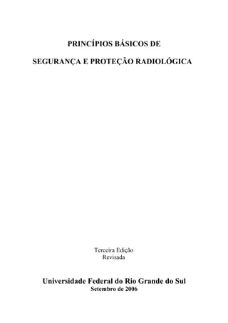 PRINCÍPIOS BÁSICOS DE
SEGURANÇA E PROTEÇÃO RADIOLÓGICA
Terceira Edição
Revisada
Universidade Federal do Rio Grande do Sul
Setembro de 2006
 