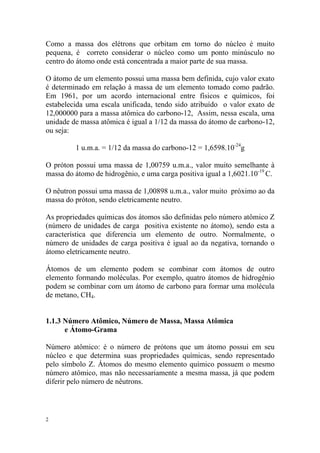 2
Como a massa dos elétrons que orbitam em torno do núcleo é muito
pequena, é correto considerar o núcleo como um ponto minúsculo no
centro do átomo onde está concentrada a maior parte de sua massa.
O átomo de um elemento possui uma massa bem definida, cujo valor exato
é determinado em relação à massa de um elemento tomado como padrão.
Em 1961, por um acordo internacional entre físicos e químicos, foi
estabelecida uma escala unificada, tendo sido atribuído o valor exato de
12,000000 para a massa atômica do carbono-12, Assim, nessa escala, uma
unidade de massa atômica é igual a 1/12 da massa do átomo de carbono-12,
ou seja:
1 u.m.a. = 1/12 da massa do carbono-12 = 1,6598.10-24
g
O próton possui uma massa de 1,00759 u.m.a., valor muito semelhante à
massa do átomo de hidrogênio, e uma carga positiva igual a 1,6021.10-19
C.
O nêutron possui uma massa de 1,00898 u.m.a., valor muito próximo ao da
massa do próton, sendo eletricamente neutro.
As propriedades químicas dos átomos são definidas pelo número atômico Z
(número de unidades de carga positiva existente no átomo), sendo esta a
característica que diferencia um elemento de outro. Normalmente, o
número de unidades de carga positiva é igual ao da negativa, tornando o
átomo eletricamente neutro.
Átomos de um elemento podem se combinar com átomos de outro
elemento formando moléculas. Por exemplo, quatro átomos de hidrogênio
podem se combinar com um átomo de carbono para formar uma molécula
de metano, CH4.
1.1.3 Número Atômico, Número de Massa, Massa Atômica
e Átomo-Grama
Número atômico: é o número de prótons que um átomo possui em seu
núcleo e que determina suas propriedades químicas, sendo representado
pelo símbolo Z. Átomos do mesmo elemento químico possuem o mesmo
número atômico, mas não necessariamente a mesma massa, já que podem
diferir pelo número de nêutrons.
 