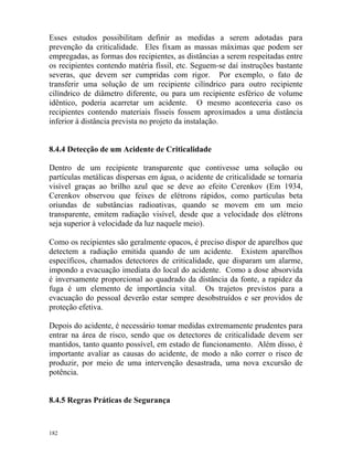 182
Esses estudos possibilitam definir as medidas a serem adotadas para
prevenção da criticalidade. Eles fixam as massas máximas que podem ser
empregadas, as formas dos recipientes, as distâncias a serem respeitadas entre
os recipientes contendo matéria físsil, etc. Seguem-se daí instruções bastante
severas, que devem ser cumpridas com rigor. Por exemplo, o fato de
transferir uma solução de um recipiente cilíndrico para outro recipiente
cilíndrico de diâmetro diferente, ou para um recipiente esférico de volume
idêntico, poderia acarretar um acidente. O mesmo aconteceria caso os
recipientes contendo materiais físseis fossem aproximados a uma distância
inferior à distância prevista no projeto da instalação.
8.4.4 Detecção de um Acidente de Criticalidade
Dentro de um recipiente transparente que contivesse uma solução ou
partículas metálicas dispersas em água, o acidente de criticalidade se tornaria
visível graças ao brilho azul que se deve ao efeito Cerenkov (Em 1934,
Cerenkov observou que feixes de elétrons rápidos, como partículas beta
oriundas de substâncias radioativas, quando se movem em um meio
transparente, emitem radiação visível, desde que a velocidade dos elétrons
seja superior à velocidade da luz naquele meio).
Como os recipientes são geralmente opacos, é preciso dispor de aparelhos que
detectem a radiação emitida quando de um acidente. Existem aparelhos
específicos, chamados detectores de criticalidade, que disparam um alarme,
impondo a evacuação imediata do local do acidente. Como a dose absorvida
é inversamente proporcional ao quadrado da distância da fonte, a rapidez da
fuga é um elemento de importância vital. Os trajetos previstos para a
evacuação do pessoal deverão estar sempre desobstruídos e ser providos de
proteção efetiva.
Depois do acidente, é necessário tomar medidas extremamente prudentes para
entrar na área de risco, sendo que os detectores de criticalidade devem ser
mantidos, tanto quanto possível, em estado de funcionamento. Além disso, é
importante avaliar as causas do acidente, de modo a não correr o risco de
produzir, por meio de uma intervenção desastrada, uma nova excursão de
potência.
8.4.5 Regras Práticas de Segurança
 