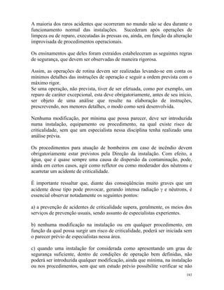 183
A maioria dos raros acidentes que ocorreram no mundo não se deu durante o
funcionamento normal das instalações. Sucederam após operações de
limpeza ou de reparo, executadas às pressas ou, ainda, em função da alteração
improvisada de procedimentos operacionais.
Os ensinamentos que deles foram extraídos estabeleceram as seguintes regras
de segurança, que devem ser observadas de maneira rigorosa.
Assim, as operações de rotina devem ser realizadas levando-se em conta os
mínimos detalhes das instruções de operação e seguir a ordem prevista com o
máximo rigor.
Se uma operação, não prevista, tiver de ser efetuada, como por exemplo, um
reparo de caráter excepcional, esta deve obrigatoriamente, antes de seu início,
ser objeto de uma análise que resulte na elaboração de instruções,
prescrevendo, nos menores detalhes, o modo como será desenvolvida.
Nenhuma modificação, por mínima que possa parecer, deve ser introduzida
numa instalação, equipamento ou procedimento, na qual existe risco de
criticalidade, sem que um especialista nessa disciplina tenha realizado uma
análise prévia.
Os procedimentos para atuação de bombeiros em caso de incêndio devem
obrigatoriamente estar previstos pela Direção da instalação. Com efeito, a
água, que é quase sempre uma causa de dispersão da contaminação, pode,
ainda em certos casos, agir como refletor ou como moderador dos nêutrons e
acarretar um acidente de criticalidade.
É importante ressaltar que, diante das conseqüências muito graves que um
acidente desse tipo pode provocar, gerando intensa radiação γ e nêutrons, é
essencial observar notadamente os seguintes pontos:
a) a prevenção de acidentes de criticalidade supera, geralmente, os meios dos
serviços de prevenção usuais, sendo assunto de especialistas experientes.
b) nenhuma modificação na instalação ou em qualquer procedimento, em
função da qual possa surgir um risco de criticalidade, poderá ser iniciada sem
o parecer prévio de especialistas nessa área.
c) quando uma instalação for considerada como apresentando um grau de
segurança suficiente, dentro de condições de operação bem definidas, não
poderá ser introduzida qualquer modificação, ainda que mínima, na instalação
ou nos procedimentos, sem que um estudo prévio possibilite verificar se não
 