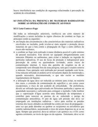 184
houve interferência nas condições de segurança relacionadas à prevenção de
acidente de criticalidade.
8.5 INFLUÊNCIA DA PRESENÇA DE MATERIAIS RADIOATIVOS
SOBRE AS OPERAÇÕES DE COMBATE AO FOGO
8.5.1 Luta Contra o Fogo
De todas as informações anteriores, verifica-se um certo número de
modificações a serem incluídas às regras clássicas do combate ao fogo, as
principais sendo as seguintes:
• em função das circunstâncias e das características dos materiais radioativos
envolvidos no incêndio, pode revelar-se mais urgente a proteção desses
materiais do que a luta contra a propagação do fogo a outro edifício de
riscos não nucleares;
• o combate ao fogo será realizado à maior distância possível e pelo mínimo
de pessoal necessário. Este deverá ser equipado obrigatoriamente com
máscaras filtrantes ou autônomas, para evitar a inalação ou ingestão de
partículas radioativas. O uso de luvas de proteção é indispensável para
prevenção de cortes ou queimaduras (evitando, assim riscos de
contaminação interna). A troca das garrafas de oxigênio ou de ar
comprimido será efetuada fora da zona perigosa, sem que o usuário remova
a máscara. Essa operação será realizada por pessoal equipado com luvas.
Uma máscara utilizada só poderá servir novamente depois de monitorada e,
quando necessário, descontaminada, o que não exclui as medidas
regulamentares de higiene;
• a utilização de água deve ser reduzida ao mínimo para evitar, na maioria
dos casos, a extensão da contaminação de superfície e, em certos casos
excepcionais, o risco de um acidente de criticalidade. De preferência,
deverá ser utilizada água pulverizada em finíssimas partículas e apenas na
quantidade necessária e suficiente para extinguir o incêndio. Cabe lembrar
que a vaporização d’água acarreta uma diminuição da temperatura e
contribui para remover as poeiras do ar, reduzindo o perigo de
contaminação atmosférica. O jato de água sob pressão não deve ser
empregado em instalações radiativas - salvo para resfriar as paredes
externas dos locais afetados ou defendê-las contra um risco de propagação -
uma vez que pode derrubar ou quebrar os recipientes ou envoltórios que
contêm radionuclídeos, aumentando o risco de serem dispersos no ar ou na
água. Sempre que possível, deve-se utilizar o pó químico ou o CO2 como
agentes extintores, ao invés da água ou da espuma. Entretanto, deve se ter
 
