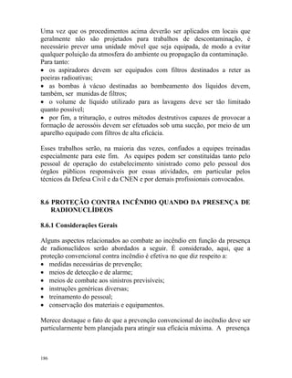 186
Uma vez que os procedimentos acima deverão ser aplicados em locais que
geralmente não são projetados para trabalhos de descontaminação, é
necessário prever uma unidade móvel que seja equipada, de modo a evitar
qualquer poluição da atmosfera do ambiente ou propagação da contaminação.
Para tanto:
• os aspiradores devem ser equipados com filtros destinados a reter as
poeiras radioativas;
• as bombas à vácuo destinadas ao bombeamento dos líquidos devem,
também, ser munidas de filtros;
• o volume de líquido utilizado para as lavagens deve ser tão limitado
quanto possível;
• por fim, a trituração, e outros métodos destrutivos capazes de provocar a
formação de aerossóis devem ser efetuados sob uma sucção, por meio de um
aparelho equipado com filtros de alta eficácia.
Esses trabalhos serão, na maioria das vezes, confiados a equipes treinadas
especialmente para este fim. As equipes podem ser constituídas tanto pelo
pessoal de operação do estabelecimento sinistrado como pelo pessoal dos
órgãos públicos responsáveis por essas atividades, em particular pelos
técnicos da Defesa Civil e da CNEN e por demais profissionais convocados.
8.6 PROTEÇÃO CONTRA INCÊNDIO QUANDO DA PRESENÇA DE
RADIONUCLÍDEOS
8.6.1 Considerações Gerais
Alguns aspectos relacionados ao combate ao incêndio em função da presença
de radionuclídeos serão abordados a seguir. É considerado, aqui, que a
proteção convencional contra incêndio é efetiva no que diz respeito a:
• medidas necessárias de prevenção;
• meios de detecção e de alarme;
• meios de combate aos sinistros previsíveis;
• instruções genéricas diversas;
• treinamento do pessoal;
• conservação dos materiais e equipamentos.
Merece destaque o fato de que a prevenção convencional do incêndio deve ser
particularmente bem planejada para atingir sua eficácia máxima. A presença
 