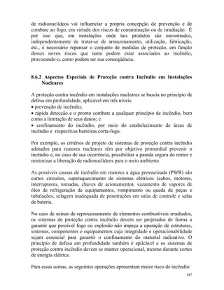 187
de radionuclídeos vai influenciar a própria concepção de prevenção e de
combate ao fogo, em virtude dos riscos de contaminação ou de irradiação. É
por isso que, em instalações onde tais produtos são encontrados,
independentemente de tratar-se de armazenamento, utilização, fabricação,
etc., é necessário repensar o conjunto de medidas de proteção, em função
desses novos riscos que tanto podem estar associados ao incêndio,
provocando-o, como podem ser sua conseqüência.
8.6.2 Aspectos Especiais de Proteção contra Incêndio em Instalações
Nucleares
A proteção contra incêndio em instalações nucleares se baseia no princípio de
defesa em profundidade, aplicável em três níveis:
• prevenção de incêndio;
• rápida detecção e o pronto combate a qualquer princípio de incêndio, bem
como a limitação de seus danos; e
• confinamento do incêndio, por meio do estabelecimento de áreas de
incêndio e respectivas barreiras corta-fogo.
Por exemplo, os critérios de projeto de sistemas de proteção contra incêndio
adotados para reatores nucleares têm por objetivo primordial prevenir o
incêndio e, no caso de sua ocorrência, possibilitar a parada segura do reator e
minimizar a liberação de radionuclídeos para o meio ambiente.
As possíveis causas de incêndio em reatores a água pressurizada (PWR) são
curtos circuitos, superaquecimento de sistemas elétricos (cabos, motores,
interruptores, tomadas, chaves de acionamento), vazamento de vapores de
óleo de refrigeração de equipamentos, rompimento ou queda de peças e
tubulações, selagem inadequada de penetrações em salas de controle e salas
de bateria.
No caso de usinas de reprocessamento de elementos combustíveis irradiados,
os sistemas de proteção contra incêndio devem ser projetados de forma a
garantir que possível fogo ou explosão não impeça a operação de estruturas,
sistemas, componentes e equipamentos cuja integridade e operacionabilidade
sejam essencial para garantir o confinamento do material radioativo. O
princípio de defesa em profundidade também é aplicável e os sistemas de
proteção contra incêndio devem se manter operacional, mesmo durante cortes
de energia elétrica.
Para essas usinas, as seguintes operações apresentam maior risco de incêndio:
 