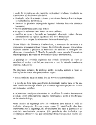 188
• corte do revestimento do elemento combustível irradiado, resultando na
formação de pó de zircônio pirofórico;
• dissolução e clarificação dos resíduos provenientes da etapa de extração por
solvente (fosfato de tributila);
• redução do plutônio empregando agentes redutores instáveis contendo
hidrazeno;
• reações exotérmicas com ácido nítrico;
• secagem de resinas de troca iônica em meio oxidante;
• radiólise da água e formação de hidrogênio altamente reativo, durante
armazenamento de rejeitos líquidos de alto nível de radiação;
• misturas de ar e vapor de solvente em sistemas de ventilação.
Numa Fábrica de Elementos Combustíveis, o manuseio de solventes e o
manuseio e armazenamento de resíduos de zircônio são ameaças potenciais de
incêndio durante o processo de fabricação de pastilhas e montagem dos
elementos combustíveis. A filosofia de proteção contra incêndio é baseada no
mesmo princípio de defesa em profundidade citado anteriormente.
A presença de solventes orgânicos nas demais instalações do ciclo do
combustível nuclear contribui para aumentar o risco de incêndio envolvendo
materiais radioativos.
Os principais aspectos de proteção contra incêndio, comuns a todas as
instalações nucleares, são apresentados a seguir:
• atenção máxima deve ser dada à área de prevenção contra incêndio;
• a escolha do local para a construção da instalação nuclear deve ser tal que
essa instalação não seja afetada por acidentes regulares que possam ocorrer
em instalações vizinhas;
• os processos e equipamentos devem ser escolhidos de modo a, tanto quanto
possível, serem intrinsicamente seguros, minimizando, assim, a possibilidade
de incidência de fogo;
•uma análise de segurança deve ser conduzida para avaliar o risco de
incêndio, abrangendo diversas etapas como (i) identificação dos itens
importantes para a segurança, (ii) levantamento dos tipos e quantidades de
materiais combustíveis presentes, (iii) postulação dos incêndios cuja
ocorrência é admissível e de que forma ele pode se propagar, (iv) cálculo dos
 