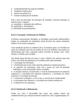 190
• compartimentação da carga de incêndio;
• instalação de pára-raios;
• janelas sem grade fixa;
• sistema de detecção de incêndio.
Sob a ótica de prevenção de princípios de incêndio, merecem destaque os
aspectos que se seguem:
a) concepção e ordenação dos edifícios;
b) sinalização e balizamento;
c) elaboração de procedimentos.
8.6.3.1 Concepção e Ordenação de Edifícios
Conforme anteriormente abordado, as atividades envolvendo radionuclídeos
podem ser conduzidas em instalações muito diversas dos setores industrial,
médico ou de ensino e pesquisa.
Uma instalação nuclear ou radiativa deve, de maneira geral, ser dividida em
zonas de avaliação, para fins de análise de risco de incêndio, que podem ser
diferenciadas por cores, seguindo ordem crescente de perigo: azul, verde,
laranja e vermelho, por exemplo.
Em função dessa divisão em zonas, e com o objetivo de isolá-las umas das
outras, seria ideal que pudessem ser avaliados, para cada instalação:
• a concepção da construção;
• a distribuição dos locais onde materiais radioativos estejam presentes;
• os materiais de construção, tanto sob o ponto de vista da proteção
radiológica, como da proteção contra o incêndio;
• os arranjos internos, em particular: o local de armazenamento de materiais
radioativos, a circulação dos materiais radioativos, a circulação de outros
materiais e a circulação de pessoal;
• o sistema de ventilação e, se for o caso, o circuito de ar condicionado;
• o escoamento dos efluentes e a circulação dos rejeitos radioativos;
• os dispositivos de segurança.
8.6.3.2 Sinalização e Balizamento
Tendo em vista a diversidade dos riscos que podem existir nos
estabelecimentos que utilizam materiais radioativos, uma regulamentação da
 