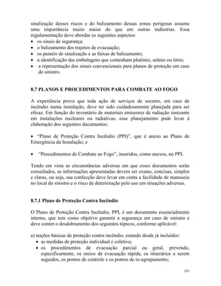 191
sinalização desses riscos e do balizamento dessas zonas perigosas assume
uma importância muito maior do que em outras indústrias. Essa
regulamentação deve abordar os seguintes aspectos:
• os sinais de segurança;
• o balizamento dos trajetos de evacuação;
• os painéis de sinalização e as faixas de balizamento;
• a identificação das embalagens que contenham plutônio, urânio ou tório;
• a representação dos sinais convencionais para planos de proteção em caso
de sinistro.
8.7 PLANOS E PROCEDIMENTOS PARA COMBATE AO FOGO
A experiência prova que toda ação de serviços de socorro, em caso de
incêndio numa instalação, deve ter sido cuidadosamente planejada para ser
eficaz. Em função do inventário de materiais emissores de radiação ionizante
em instalações nucleares ou radiativas, esse planejamento pode levar à
elaboração dos seguintes documentos:
• “Plano de Proteção Contra Incêndio (PPI)”, que é anexo ao Plano de
Emergência da Instalação; e
• “Procedimentos de Combate ao Fogo”, inseridos, como anexos, no PPI.
Tendo em vista as circunstâncias adversas em que esses documentos serão
consultados, as informações apresentadas devem ser exatas, concisas, simples
e claras, ou seja, sua confecção deve levar em conta a facilidade de manuseio
no local do sinistro e o risco de deterioração pelo uso em situações adversas.
8.7.1 Plano de Proteção Contra Incêndio
O Plano de Proteção Contra Incêndio, PPI, é um documento essencialmente
interno, que tem como objetivo garantir a segurança em caso de sinistro e
deve conter o desdobramento dos seguintes tópicos, conforme aplicável:
a) noções básicas de proteção contra incêndio, estando desde já incluídos:
• as medidas de proteção individual e coletiva;
• os procedimentos de evacuação parcial ou geral, prevendo,
especificamente, os meios de evacuação rápida, os itinerários a serem
seguidos, os pontos de controle e os pontos de re-agrupamento;
 