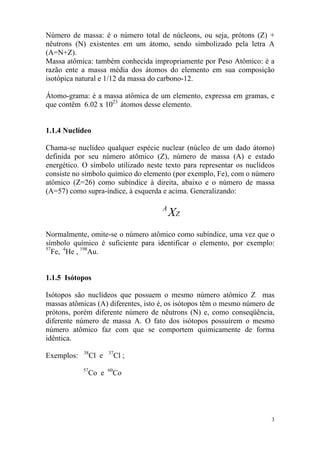 Número de massa: é o número total de núcleons, ou seja, prótons (Z) +
nêutrons (N) existentes em um átomo, sendo simbolizado pela letra A
(A=N+Z).
Massa atômica: também conhecida impropriamente por Peso Atômico: é a
razão ente a massa média dos átomos do elemento em sua composição
isotópica natural e 1/12 da massa do carbono-12.
Átomo-grama: é a massa atômica de um elemento, expressa em gramas, e
que contêm 6.02 x 1023
átomos desse elemento.
1.1.4 Nuclídeo
Chama-se nuclídeo qualquer espécie nuclear (núcleo de um dado átomo)
definida por seu número atômico (Z), número de massa (A) e estado
energético. O símbolo utilizado neste texto para representar os nuclídeos
consiste no símbolo químico do elemento (por exemplo, Fe), com o número
atômico (Z=26) como subíndice à direita, abaixo e o número de massa
(A=57) como supra-índice, à esquerda e acima. Generalizando:
Z
A
X
Normalmente, omite-se o número atômico como subíndice, uma vez que o
símbolo químico é suficiente para identificar o elemento, por exemplo:
57
Fe, 4
He , 198
Au.
1.1.5 Isótopos
Isótopos são nuclídeos que possuem o mesmo número atômico Z mas
massas atômicas (A) diferentes, isto é, os isótopos têm o mesmo número de
prótons, porém diferente número de nêutrons (N) e, como conseqüência,
diferente número de massa A. O fato dos isótopos possuírem o mesmo
número atômico faz com que se comportem quimicamente de forma
idêntica.
Exemplos: 38
Cl e 37
Cl ;
57
Co e 60
Co
3
 