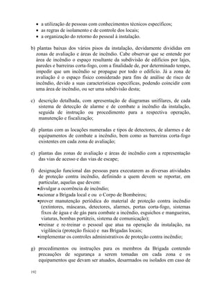 192
• a utilização de pessoas com conhecimentos técnicos específicos;
• as regras de isolamento e de controle dos locais;
• a organização do retorno do pessoal à instalação.
b) plantas baixas dos vários pisos da instalação, devidamente divididas em
zonas de avaliação e áreas de incêndio. Cabe observar que se entende por
área de incêndio o espaço resultante da subdivisão de edifícios por lajes,
paredes e barreiras corta-fogo, com a finalidade de, por determinado tempo,
impedir que um incêndio se propague por todo o edifício. Já a zona de
avaliação é o espaço físico considerado para fins de análise de risco de
incêndio, devido a suas características específicas, podendo coincidir com
uma área de incêndio, ou ser uma subdivisão desta;
c) descrição detalhada, com apresentação de diagramas unifilares, de cada
sistema de detecção de alarme e de combate a incêndio da instalação,
seguida de instrução ou procedimento para a respectiva operação,
manutenção e fiscalização;
d) plantas com as locações numeradas e tipos de detectores, de alarmes e de
equipamentos de combate a incêndio, bem como as barreiras corta-fogo
existentes em cada zona de avaliação;
e) plantas das zonas de avaliação e áreas de incêndio com a representação
das vias de acesso e das vias de escape;
f) designação funcional das pessoas para executarem as diversas atividades
de proteção contra incêndio, definindo a quem devem se reportar, em
particular, aquelas que devem:
•divulgar a ocorrência de incêndio;
•acionar a Brigada local e ou o Corpo de Bombeiros;
•prover manutenção periódica do material de proteção contra incêndio
(extintores, máscaras, detectores, alarmes, portas corta-fogo, sistemas
fixos de água e de gás para combate a incêndio, esguichos e mangueiras,
viaturas, bombas portáteis, sistema de comunicação);
•treinar e re-treinar o pessoal que atua na operação da instalação, na
vigilância (proteção física) e nas Brigadas locais;
•implementar os controles administrativos de proteção contra incêndio;
g) procedimentos ou instruções para os membros da Brigada contendo
precauções de segurança a serem tomadas em cada zona e os
equipamentos que devam ser atuados, desarmados ou isolados em caso de
 