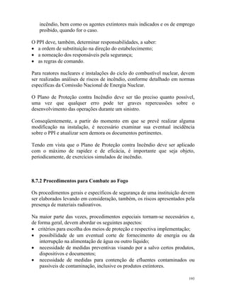 193
incêndio, bem como os agentes extintores mais indicados e os de emprego
proibido, quando for o caso.
O PPI deve, também, determinar responsabilidades, a saber:
• a ordem de substituição na direção do estabelecimento;
• a nomeação dos responsáveis pela segurança;
• as regras de comando.
Para reatores nucleares e instalações do ciclo do combustível nuclear, devem
ser realizadas análises de riscos de incêndio, conforme detalhado em normas
específicas da Comissão Nacional de Energia Nuclear.
O Plano de Proteção contra Incêndio deve ser tão preciso quanto possível,
uma vez que qualquer erro pode ter graves repercussões sobre o
desenvolvimento das operações durante um sinistro.
Conseqüentemente, a partir do momento em que se prevê realizar alguma
modificação na instalação, é necessário examinar sua eventual incidência
sobre o PPI e atualizar sem demora os documentos pertinentes.
Tendo em vista que o Plano de Proteção contra Incêndio deve ser aplicado
com o máximo de rapidez e de eficácia, é importante que seja objeto,
periodicamente, de exercícios simulados de incêndio.
8.7.2 Procedimentos para Combate ao Fogo
Os procedimentos gerais e específicos de segurança de uma instituição devem
ser elaborados levando em consideração, também, os riscos apresentados pela
presença de materiais radioativos.
Na maior parte das vezes, procedimentos especiais tornam-se necessários e,
de forma geral, devem abordar os seguintes aspectos:
• critérios para escolha dos meios de proteção e respectiva implementação;
• possibilidade de um eventual corte de fornecimento de energia ou da
interrupção na alimentação de água ou outro líquido;
• necessidade de medidas preventivas visando por a salvo certos produtos,
dispositivos e documentos;
• necessidade de medidas para contenção de efluentes contaminados ou
passíveis de contaminação, inclusive os produtos extintores.
 