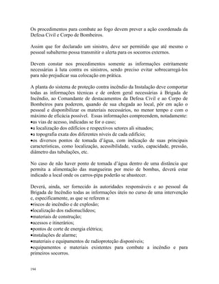 194
Os procedimentos para combate ao fogo devem prever a ação coordenada da
Defesa Civil e Corpo de Bombeiros.
Assim que for declarado um sinistro, deve ser permitido que até mesmo o
pessoal subalterno possa transmitir o alerta para os socorros externos.
Devem constar nos procedimentos somente as informações estritamente
necessárias à luta contra os sinistros, sendo preciso evitar sobrecarregá-los
para não prejudicar sua colocação em prática.
A planta do sistema de proteção contra incêndio da Instalação deve comportar
todas as informações técnicas e de ordem geral necessárias à Brigada de
Incêndio, ao Comandante de destacamentos da Defesa Civil e ao Corpo de
Bombeiros para poderem, quando de sua chegada ao local, pôr em ação o
pessoal e disponibilizar os materiais necessários, no menor tempo e com o
máximo de eficácia possível. Essas informações compreendem, notadamente:
•as vias de acesso, indicadas se for o caso;
•a localização dos edifícios e respectivos setores ali situados;
•a topografia exata dos diferentes níveis de cada edifício;
•os diversos pontos de tomada d’água, com indicação de suas principais
características, como localização, acessibilidade, vazão, capacidade, pressão,
diâmetro das tubulações, etc.
No caso de não haver ponto de tomada d’água dentro de uma distância que
permita a alimentação das mangueiras por meio de bombas, deverá estar
indicado a local onde os carros-pipa poderão se abastecer.
Deverá, ainda, ser fornecido às autoridades responsáveis e ao pessoal da
Brigada de Incêndio todas as informações úteis no curso de uma intervenção
e, especificamente, as que se referem a:
•riscos de incêndio e de explosão;
•localização dos radionuclídeos;
•materiais de construção;
•acessos e itinerários;
•pontos de corte de energia elétrica;
•instalações de alarme;
•materiais e equipamentos de radioproteção disponíveis;
•equipamentos e materiais existentes para combate a incêndio e para
primeiros socorros.
 