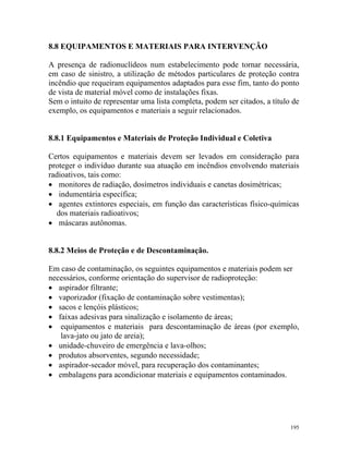 195
8.8 EQUIPAMENTOS E MATERIAIS PARA INTERVENÇÃO
A presença de radionuclídeos num estabelecimento pode tornar necessária,
em caso de sinistro, a utilização de métodos particulares de proteção contra
incêndio que requeiram equipamentos adaptados para esse fim, tanto do ponto
de vista de material móvel como de instalações fixas.
Sem o intuito de representar uma lista completa, podem ser citados, a título de
exemplo, os equipamentos e materiais a seguir relacionados.
8.8.1 Equipamentos e Materiais de Proteção Individual e Coletiva
Certos equipamentos e materiais devem ser levados em consideração para
proteger o indivíduo durante sua atuação em incêndios envolvendo materiais
radioativos, tais como:
• monitores de radiação, dosímetros individuais e canetas dosimétricas;
• indumentária específica;
• agentes extintores especiais, em função das características físico-químicas
dos materiais radioativos;
• máscaras autônomas.
8.8.2 Meios de Proteção e de Descontaminação.
Em caso de contaminação, os seguintes equipamentos e materiais podem ser
necessários, conforme orientação do supervisor de radioproteção:
• aspirador filtrante;
• vaporizador (fixação de contaminação sobre vestimentas);
• sacos e lençóis plásticos;
• faixas adesivas para sinalização e isolamento de áreas;
• equipamentos e materiais para descontaminação de áreas (por exemplo,
lava-jato ou jato de areia);
• unidade-chuveiro de emergência e lava-olhos;
• produtos absorventes, segundo necessidade;
• aspirador-secador móvel, para recuperação dos contaminantes;
• embalagens para acondicionar materiais e equipamentos contaminados.
 