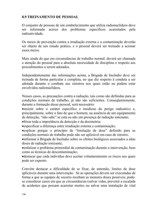 196
8.9 TREINAMENTO DE PESSOAL
O conjunto de pessoas de um estabelecimento que utiliza radionuclídeos deve
ser informado acerca dos problemas específicos acarretados pela
radioatividade.
Os meios de prevenção contra a irradiação externa e a contaminação deverão
ser objeto de um estudo prático, e o pessoal deverá ser treinado a acionar
esses meios.
Mais ainda do que em circunstâncias de trabalho normal, deverá ser chamada
a atenção do pessoal para a absoluta necessidade de disciplina e respeito aos
procedimentos a serem adotados.
Independentemente das informações acima, a Brigada de Incêndio deve ser
treinada de forma particular e completa, no que diz respeito à conduta a ser
adotada durante o combate aos sinistros nos quais estão ou podem estar
envolvidos radionuclídeos.
Nesses casos, as precauções contra a radiação, tais como são definidas para as
condições normais de trabalho, já não são suficientes. Conseqüentemente,
durante a formação desse pessoal, será necessário:
•insistir sobre o caráter específico e insidioso do perigo radioativo e,
principalmente, sobre o fato de que o homem, na ausência de um equipamento
de detecção, “não sabe” se está ou não em presença de radiação ionizante;
•frisar toda a importância da detecção e da dosimetria;
•especificar a diferença entre irradiação externa e contaminação;
•explicar porque o princípio de “limitação de dose” definido para as
condições normais de trabalho pode não ser aplicável em caso de sinistro;
•informar à Brigada de Incêndio sobre os efeitos biológicos associados a altas
doses de radiação ionizante;
•enfatizar o problema primordial da contaminação durante a intervenção, bem
como as técnicas de descontaminação;.
•destacar que cada indivíduo deve aceitar voluntariamente os riscos aos quais
pode ser exposto.
Convêm destacar a dificuldade de se fixar, de antemão, limites de dose
aplicáveis durante uma intervenção. Se as operações devem ser executadas de
forma a que as equipes de socorro recebam as menores doses possíveis, pode-
se considerar casos em que as circunstâncias (salvar vidas, prevenir a escalada
de acidentes que possam acarretar mortes ou salvar uma instalação de vital
 