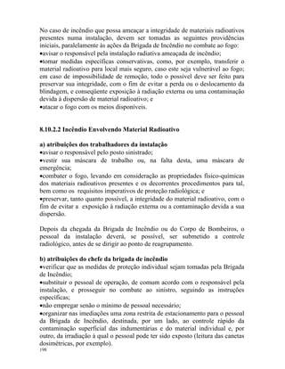 198
No caso de incêndio que possa ameaçar a integridade de materiais radioativos
presentes numa instalação, devem ser tomadas as seguintes providências
iniciais, paralelamente às ações da Brigada de Incêndio no combate ao fogo:
•avisar o responsável pela instalação radiativa ameaçada de incêndio;
•tomar medidas específicas conservativas, como, por exemplo, transferir o
material radioativo para local mais seguro, caso este seja vulnerável ao fogo;
em caso de impossibilidade de remoção, todo o possível deve ser feito para
preservar sua integridade, com o fim de evitar a perda ou o deslocamento da
blindagem, e conseqüente exposição à radiação externa ou uma contaminação
devida à dispersão de material radioativo; e
•atacar o fogo com os meios disponíveis.
8.10.2.2 Incêndio Envolvendo Material Radioativo
a) atribuições dos trabalhadores da instalação
•avisar o responsável pelo posto sinistrado;
•vestir sua máscara de trabalho ou, na falta desta, uma máscara de
emergência;
•combater o fogo, levando em consideração as propriedades físico-químicas
dos materiais radioativos presentes e os decorrentes procedimentos para tal,
bem como os requisitos imperativos de proteção radiológica; e
•preservar, tanto quanto possível, a integridade do material radioativo, com o
fim de evitar a exposição à radiação externa ou a contaminação devida a sua
dispersão.
Depois da chegada da Brigada de Incêndio ou do Corpo de Bombeiros, o
pessoal da instalação deverá, se possível, ser submetido a controle
radiológico, antes de se dirigir ao ponto de reagrupamento.
b) atribuições do chefe da brigada de incêndio
•verificar que as medidas de proteção individual sejam tomadas pela Brigada
de Incêndio;
•substituir o pessoal de operação, de comum acordo com o responsável pela
instalação, e prosseguir no combate ao sinistro, seguindo as instruções
específicas;
•não empregar senão o mínimo de pessoal necessário;
•organizar nas imediações uma zona restrita de estacionamento para o pessoal
da Brigada de Incêndio, destinada, por um lado, ao controle rápido da
contaminação superficial das indumentárias e do material individual e, por
outro, da irradiação à qual o pessoal pode ter sido exposto (leitura das canetas
dosimétricas, por exemplo).
 