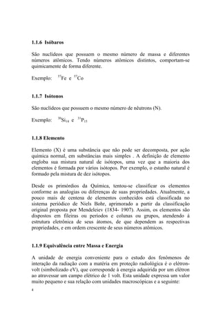 4
1.1.6 Isóbaros
São nuclídeos que possuem o mesmo número de massa e diferentes
números atômicos. Tendo números atômicos distintos, comportam-se
quimicamente de forma diferente.
Exemplo: 57
Fe e 57
Co
1.1.7 Isótonos
São nuclídeos que possuem o mesmo número de nêutrons (N).
Exemplo: 30
Si14 e 31
P15
1.1.8 Elemento
Elemento (X) é uma substância que não pode ser decomposta, por ação
química normal, em substâncias mais simples . A definição de elemento
engloba sua mistura natural de isótopos, uma vez que a maioria dos
elementos é formada por vários isótopos. Por exemplo, o estanho natural é
formado pela mistura de dez isótopos.
Desde os primórdios da Química, tentou-se classificar os elementos
conforme as analogias ou diferenças de suas propriedades. Atualmente, a
pouco mais de centena de elementos conhecidos está classificada no
sistema periódico de Niels Bohr, aprimorado a partir da classificação
original proposta por Mendeleiev (1834- 1907). Assim, os elementos são
dispostos em fileiras ou períodos e colunas ou grupos, atendendo á
estrutura eletrônica de seus átomos, de que dependem as respectivas
propriedades, e em ordem crescente de seus números atômicos.
1.1.9 Equivalência entre Massa e Energia
A unidade de energia conveniente para o estudo dos fenômenos de
interação da radiação com a matéria em proteção radiológica é o elétron-
volt (simbolizado eV), que corresponde à energia adquirida por um elétron
ao atravessar um campo elétrico de 1 volt. Esta unidade expressa um valor
muito pequeno e sua relação com unidades macroscópicas e a seguinte:
 
