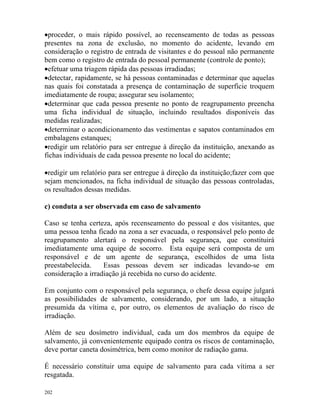 202
•proceder, o mais rápido possível, ao recenseamento de todas as pessoas
presentes na zona de exclusão, no momento do acidente, levando em
consideração o registro de entrada de visitantes e do pessoal não permanente
bem como o registro de entrada do pessoal permanente (controle de ponto);
•efetuar uma triagem rápida das pessoas irradiadas;
•detectar, rapidamente, se há pessoas contaminadas e determinar que aquelas
nas quais foi constatada a presença de contaminação de superfície troquem
imediatamente de roupa; assegurar seu isolamento;
•determinar que cada pessoa presente no ponto de reagrupamento preencha
uma ficha individual de situação, incluindo resultados disponíveis das
medidas realizadas;
•determinar o acondicionamento das vestimentas e sapatos contaminados em
embalagens estanques;
•redigir um relatório para ser entregue à direção da instituição, anexando as
fichas individuais de cada pessoa presente no local do acidente;
•redigir um relatório para ser entregue à direção da instituição;fazer com que
sejam mencionados, na ficha individual de situação das pessoas controladas,
os resultados dessas medidas.
c) conduta a ser observada em caso de salvamento
Caso se tenha certeza, após recenseamento do pessoal e dos visitantes, que
uma pessoa tenha ficado na zona a ser evacuada, o responsável pelo ponto de
reagrupamento alertará o responsável pela segurança, que constituirá
imediatamente uma equipe de socorro. Esta equipe será composta de um
responsável e de um agente de segurança, escolhidos de uma lista
preestabelecida. Essas pessoas devem ser indicadas levando-se em
consideração a irradiação já recebida no curso do acidente.
Em conjunto com o responsável pela segurança, o chefe dessa equipe julgará
as possibilidades de salvamento, considerando, por um lado, a situação
presumida da vítima e, por outro, os elementos de avaliação do risco de
irradiação.
Além de seu dosímetro individual, cada um dos membros da equipe de
salvamento, já convenientemente equipado contra os riscos de contaminação,
deve portar caneta dosimétrica, bem como monitor de radiação gama.
É necessário constituir uma equipe de salvamento para cada vítima a ser
resgatada.
 