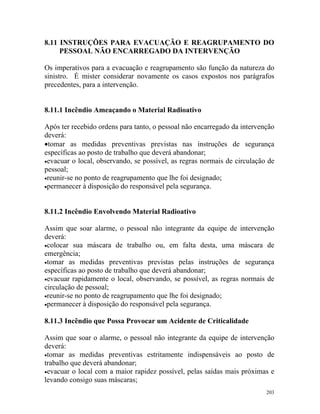 203
8.11 INSTRUÇÕES PARA EVACUAÇÃO E REAGRUPAMENTO DO
PESSOAL NÃO ENCARREGADO DA INTERVENÇÃO
Os imperativos para a evacuação e reagrupamento são função da natureza do
sinistro. É mister considerar novamente os casos expostos nos parágrafos
precedentes, para a intervenção.
8.11.1 Incêndio Ameaçando o Material Radioativo
Após ter recebido ordens para tanto, o pessoal não encarregado da intervenção
deverá:
•tomar as medidas preventivas previstas nas instruções de segurança
específicas ao posto de trabalho que deverá abandonar;
•evacuar o local, observando, se possível, as regras normais de circulação de
pessoal;
•reunir-se no ponto de reagrupamento que lhe foi designado;
•permanecer à disposição do responsável pela segurança.
8.11.2 Incêndio Envolvendo Material Radioativo
Assim que soar alarme, o pessoal não integrante da equipe de intervenção
deverá:
•colocar sua máscara de trabalho ou, em falta desta, uma máscara de
emergência;
•tomar as medidas preventivas previstas pelas instruções de segurança
específicas ao posto de trabalho que deverá abandonar;
•evacuar rapidamente o local, observando, se possível, as regras normais de
circulação de pessoal;
•reunir-se no ponto de reagrupamento que lhe foi designado;
•permanecer à disposição do responsável pela segurança.
8.11.3 Incêndio que Possa Provocar um Acidente de Criticalidade
Assim que soar o alarme, o pessoal não integrante da equipe de intervenção
deverá:
•tomar as medidas preventivas estritamente indispensáveis ao posto de
trabalho que deverá abandonar;
•evacuar o local com a maior rapidez possível, pelas saídas mais próximas e
levando consigo suas máscaras;
 
