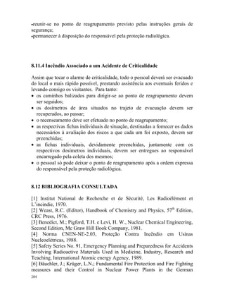 204
•reunir-se no ponto de reagrupamento previsto pelas instruções gerais de
segurança;
•permanecer à disposição do responsável pela proteção radiológica.
8.11.4 Incêndio Associado a um Acidente de Criticalidade
Assim que tocar o alarme de criticalidade, todo o pessoal deverá ser evacuado
do local o mais rápido possível, prestando assistência aos eventuais feridos e
levando consigo os visitantes. Para tanto:
• os caminhos balizados para dirigir-se ao ponto de reagrupamento devem
ser seguidos;
• os dosímetros de área situados no trajeto de evacuação devem ser
recuperados, ao passar;
• o recenseamento deve ser efetuado no ponto de reagrupamento;
• as respectivas fichas individuais de situação, destinadas a fornecer os dados
necessários à avaliação dos riscos a que cada um foi exposto, devem ser
preenchidas;
• as fichas individuais, devidamente preenchidas, juntamente com os
respectivos dosímetros individuais, devem ser entregues ao responsável
encarregado pela coleta dos mesmos;
• o pessoal só pode deixar o ponto de reagrupamento após a ordem expressa
do responsável pela proteção radiológica.
8.12 BIBLIOGRAFIA CONSULTADA
[1] Institut National de Recherche et de Sécurité, Les Radioélément et
L’incindie, 1970.
[2] Weast, R.C. (Editor), Handbook of Chemistry and Physics, 57th
Edition,
CRC Press, 1976.
[3] Benedict, M.; Pigford, T.H. e Levi, H. W., Nuclear Chemical Engineering,
Second Edition, Mc Graw Hill Book Company, 1981.
[4] Norma CNEN-NE-2.03, Proteção Contra Incêndio em Usinas
Nucleoelétricas, 1988.
[5] Safety Series No. 91, Emergency Planning and Preparedness for Accidents
Involving Radioactive Materials Used in Medicine, Industry, Research and
Teaching, International Atomic energy Agency, 1989.
[6] Bäuchler, J.; Krüger, L.N.; Fundamental Fire Protection and Fire Fighting
measures and their Control in Nuclear Power Plants in the German
 