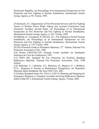 205
Democratic Republic, em Proceedings of an International Symposium on Fire
Protection and Fire Fighting in Nuclear Installations, International Atomic
Energy Agency, p. 93, Vienna, 1989.
[7] Kimstach, I.F., Organization of Fire Protection Services and Fire Fighting
Tactics in Nuclear Power Plants Taking into Account Conclusions from
Chernobyl Accident, Invited Paper, em Proceedings of an International
Symposium on Fire Protection and Fire Fighting in Nuclear Installations,
International Atomic Energy Agency, p. 261, Vienna, 1989.
[8] Hebting, G.; Leseigneur, P.; Riviere, J.C., Fire Fighting in French Nuclear
Installations, em Proceedings of an International Symposium on Fire
Protection and Fire Fighting in Nuclear Installations, International Atomic
Energy Agency, p. 279, Vienna, 1989.
[9] Fire Protection Guide to Hazardous Materials, 12th
Edition, National Fire
Protection Association, USA, 1994.
[10] Norma CNEN-NE-2.03, Proteção Contra Incêndio em Instalações
Nucleares do Ciclo do Combustível, 1997.
[11] NFPA 801, Standard for Fire Protection for Facilities Handling
Radioactive Materials, National Fire Protection Association, USA, 1998
Edition.
[12] McKenna, T.; Lafortune, J.F.; Martincic, R.; Buglova, E. e Heilbron,
P.F.L., Response to Nuclear or Radiological Emergencies, em Hazardous
Materials Spills Handbook, Mc Graw Hill, USA, 2001.
[13] Safety Standards Series No. TS-G-1.2 (ST-3), Planning and Preparing for
Emergency Response to Transport Accidents Involving Radioactive Material,
Safety Guide ST-3, International Atomic Energy Agency, Vienna, 2002.
 