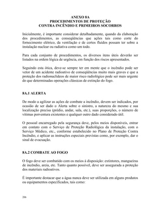 206
ANEXO 8A
PROCEDIMENTOS DE PROTEÇÃO
CONTRA INCÊNDIO E PRIMEIROS SOCORROS
Inicialmente, é importante considerar detalhadamente, quando da elaboração
dos procedimentos, as conseqüências que ações tais como corte do
fornecimento elétrico, da ventilação e de certos fluídos possam ter sobre a
instalação nuclear ou radiativa como um todo.
Para cada conjunto de procedimentos, os diversos itens úteis deverão ser
listados na ordem lógica de urgência, em função dos riscos apresentados.
Seguindo esta ótica, deve-se sempre ter em mente que o incêndio pode ser
vetor de um acidente radioativo de conseqüências muito mais graves e que a
proteção dos radionuclídeos de maior risco radiológico pode ser mais urgente
do que determinadas operações clássicas de extinção do fogo.
8A.1 ALERTA
De modo a agilizar as ações de combate a incêndio, devem ser indicados, por
ocasião de ser dado o Alerta sobre o sinistro, a natureza do mesmo e sua
localização precisa (prédio, andar, sala, etc.), suas proporções, o número de
vítimas porventura existentes e qualquer outro dado considerado útil.
O pessoal encarregado pela segurança deve, pelos meios disponíveis, entrar
em contato com o Serviço de Proteção Radiológica da instalação, com o
Serviço Médico, etc., conforme estabelecido no Plano de Proteção Contra
Incêndio, e aplicar as instruções especiais previstas como, por exemplo, dar o
sinal de evacuação.
8A.2 COMBATE AO FOGO
O fogo deve ser combatido com os meios à disposição: extintores, mangueiras
de incêndio, areia, etc. Tanto quanto possível, deve ser assegurada a proteção
dos materiais radioativos.
É importante destacar que a água nunca deve ser utilizada em alguns produtos
ou equipamentos especificados, tais como:
 