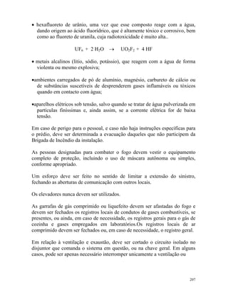 207
• hexafluoreto de urânio, uma vez que esse composto reage com a água,
dando origem ao ácido fluorídrico, que é altamente tóxico e corrosivo, bem
como ao fluoreto de uranila, cuja radiotoxicidade é muito alta..
UF6 + 2 H2O → UO2F2 + 4 HF
• metais alcalinos (lítio, sódio, potássio), que reagem com a água de forma
violenta ou mesmo explosiva;
•ambientes carregados de pó de alumínio, magnésio, carbureto de cálcio ou
de substâncias suscetíveis de desprenderem gases inflamáveis ou tóxicos
quando em contacto com água;
•aparelhos elétricos sob tensão, salvo quando se tratar de água pulverizada em
partículas finíssimas e, ainda assim, se a corrente elétrica for de baixa
tensão.
Em caso de perigo para o pessoal, e caso não haja instruções específicas para
o prédio, deve ser determinada a evacuação daqueles que não participem da
Brigada de Incêndio da instalação.
As pessoas designadas para combater o fogo devem vestir o equipamento
completo de proteção, incluindo o uso de máscara autônoma ou simples,
conforme apropriado.
Um esforço deve ser feito no sentido de limitar a extensão do sinistro,
fechando as aberturas de comunicação com outros locais.
Os elevadores nunca devem ser utilizados.
As garrafas de gás comprimido ou liquefeito devem ser afastadas do fogo e
devem ser fechados os registros locais de condutos de gases combustíveis, se
presentes, ou ainda, em caso de necessidade, os registros gerais para o gás de
cozinha e gases empregados em laboratórios.Os registros locais de ar
comprimido devem ser fechados ou, em caso de necessidade, o registro geral.
Em relação à ventilação e exaustão, deve ser cortado o circuito isolado no
disjuntor que comanda o sistema em questão, ou na chave geral. Em alguns
casos, pode ser apenas necessário interromper unicamente a ventilação ou
 