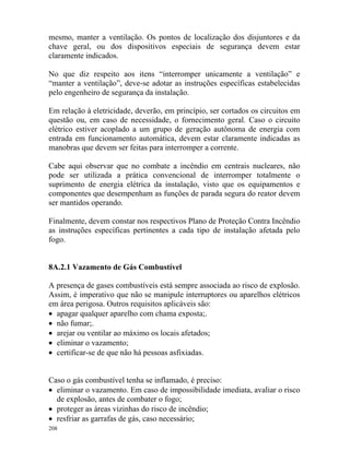 208
mesmo, manter a ventilação. Os pontos de localização dos disjuntores e da
chave geral, ou dos dispositivos especiais de segurança devem estar
claramente indicados.
No que diz respeito aos itens “interromper unicamente a ventilação” e
“manter a ventilação”, deve-se adotar as instruções específicas estabelecidas
pelo engenheiro de segurança da instalação.
Em relação à eletricidade, deverão, em princípio, ser cortados os circuitos em
questão ou, em caso de necessidade, o fornecimento geral. Caso o circuito
elétrico estiver acoplado a um grupo de geração autônoma de energia com
entrada em funcionamento automática, devem estar claramente indicadas as
manobras que devem ser feitas para interromper a corrente.
Cabe aqui observar que no combate a incêndio em centrais nucleares, não
pode ser utilizada a prática convencional de interromper totalmente o
suprimento de energia elétrica da instalação, visto que os equipamentos e
componentes que desempenham as funções de parada segura do reator devem
ser mantidos operando.
Finalmente, devem constar nos respectivos Plano de Proteção Contra Incêndio
as instruções específicas pertinentes a cada tipo de instalação afetada pelo
fogo.
8A.2.1 Vazamento de Gás Combustível
A presença de gases combustíveis está sempre associada ao risco de explosão.
Assim, é imperativo que não se manipule interruptores ou aparelhos elétricos
em área perigosa. Outros requisitos aplicáveis são:
• apagar qualquer aparelho com chama exposta;.
• não fumar;.
• arejar ou ventilar ao máximo os locais afetados;
• eliminar o vazamento;
• certificar-se de que não há pessoas asfixiadas.
Caso o gás combustível tenha se inflamado, é preciso:
• eliminar o vazamento. Em caso de impossibilidade imediata, avaliar o risco
de explosão, antes de combater o fogo;
• proteger as áreas vizinhas do risco de incêndio;
• resfriar as garrafas de gás, caso necessário;
 
