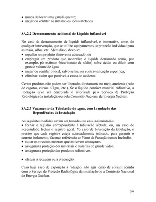 209
• nunca deslocar uma garrafa quente;
• arejar ou ventilar ao máximo os locais afetados.
8A.2.2 Derramamento Acidental de Líquido Inflamável
No caso de derramamento de líquido inflamável, é imperativo, antes de
qualquer intervenção, que se utilize equipamentos de proteção individual para
as mãos, olhos, etc. Além disso, deve-se:
• espalhar um produto absorvente adequado; ou
• empregar um produto que neutralize o líquido derramado como, por
exemplo, pó extintor (bicarbonato de sódio) sobre ácido ou diluir com
grande volume de água.
• arejar ou ventilar o local, salvo se houver contra-indicação específica;
• eliminar, assim que possível, a causa do acidente.
Certos produtos não podem ser liberados diretamente no meio ambiente (rede
de esgotos, cursos d’água, etc.). Se o líquido contiver material radioativo, a
liberação deve ser controlada e autorizada pelo Serviço de Proteção
Radiológica da instalação ou pela Comissão Nacional de Energia Nuclear.
8A.2.3 Vazamento da Tubulação de Água, com Inundação das
Dependências da Instalação
As seguintes medidas devem ser tomadas, no caso de inundação:
• fechar o registro correspondente à tubulação afetada, ou, em caso de
necessidade, fechar o registro geral. No caso de bifurcação da tubulação, é
preciso que cada registro esteja adequadamente indicado, para garantir o
correto isolamento, fazendo referência ao Plano de Proteção contra Incêndio.
• isolar os circuitos elétricos que estiverem ameaçados.
• assegurar a proteção dos materiais e matérias de grande valor.
• assegurar a proteção dos produtos radioativos.
• efetuar a secagem ou a evacuação.
Caso haja risco de exposição à radiação, não agir senão de comum acordo
com o Serviço de Proteção Radiológica da instalação ou a Comissão Nacional
de Energia Nuclear.
 