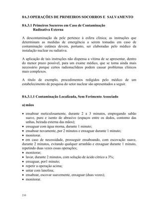 210
8A.3 OPERAÇÕES DE PRIMEIROS SOCORROS E SALVAMENTO
8A.3.1 Primeiros Socorros em Caso de Contaminação
Radioativa Externa
A descontaminação da pele pertence à esfera clínica; as instruções que
determinam as medidas de emergência a serem tomadas em caso de
contaminação cutânea devem, portanto, ser elaboradas pelo médico da
instalação nuclear ou radiativa.
A aplicação de tais instruções não dispensa a vítima de se apresentar, dentro
do menor prazo possível, para um exame médico, que se torna ainda mais
necessário porque certos radionuclídeos podem causar problemas clínicos
mais complexos.
A título de exemplo, procedimentos redigidos pelo médico de um
estabelecimento de pesquisa do setor nuclear são apresentados a seguir.
8A.3.1.1 Contaminação Localizada, Sem Ferimento Associado
a) mãos
• ensaboar meticulosamente, durante 2 a 3 minutos, empregando sabão
suave, puro e isento de abrasivo (espaços entre os dedos, contorno das
unhas, beirada externa das mãos);
• enxaguar com água morna, durante 1 minuto;
• ensaboar novamente, por 2 minutos e enxaguar durante 1 minuto;
• monitorar.
• em caso de necessidade, prosseguir ensaboando, com escovação suave,
durante 2 minutos, evitando qualquer arranhão e enxaguar durante 1 minuto,
repetindo duas vezes essas operações;
• monitorar;
• lavar, durante 2 minutos, com solução de ácido cítrico a 3%;
• enxaguar, por1 minuto;
• repetir a operação acima;
• untar com lanolina;
• ensaboar, escovar suavemente, enxaguar (duas vezes);
• monitorar.
 