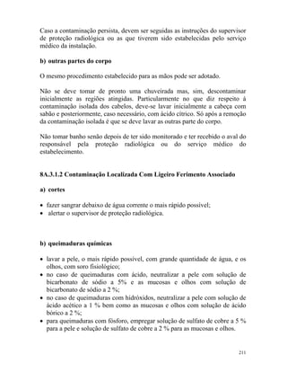211
Caso a contaminação persista, devem ser seguidas as instruções do supervisor
de proteção radiológica ou as que tiverem sido estabelecidas pelo serviço
médico da instalação.
b) outras partes do corpo
O mesmo procedimento estabelecido para as mãos pode ser adotado.
Não se deve tomar de pronto uma chuveirada mas, sim, descontaminar
inicialmente as regiões atingidas. Particularmente no que diz respeito à
contaminação isolada dos cabelos, deve-se lavar inicialmente a cabeça com
sabão e posteriormente, caso necessário, com ácido cítrico. Só após a remoção
da contaminação isolada é que se deve lavar as outras parte do corpo.
Não tomar banho senão depois de ter sido monitorado e ter recebido o aval do
responsável pela proteção radiológica ou do serviço médico do
estabelecimento.
8A.3.1.2 Contaminação Localizada Com Ligeiro Ferimento Associado
a) cortes
• fazer sangrar debaixo de água corrente o mais rápido possível;
• alertar o supervisor de proteção radiológica.
b) queimaduras químicas
• lavar a pele, o mais rápido possível, com grande quantidade de água, e os
olhos, com soro fisiológico;
• no caso de queimaduras com ácido, neutralizar a pele com solução de
bicarbonato de sódio a 5% e as mucosas e olhos com solução de
bicarbonato de sódio a 2 %;
• no caso de queimaduras com hidróxidos, neutralizar a pele com solução de
ácido acético a 1 % bem como as mucosas e olhos com solução de ácido
bórico a 2 %;
• para queimaduras com fósforo, empregar solução de sulfato de cobre a 5 %
para a pele e solução de sulfato de cobre a 2 % para as mucosas e olhos.
 