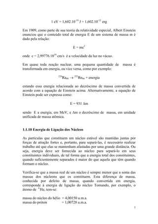 5
1 eV = 1,602.10-19
J = 1,602.10-12
erg
Em 1909, como parte de sua teoria da relatividade especial, Albert Einstein
enunciou que o conteúdo total de energia E de um sistema de massa m é
dado pela relação:
E = mc2
onde c = 2,99776.1010
cm/s é a velocidade da luz no vácuo.
Em quase toda reação nuclear, uma pequena quantidade de massa é
transformada em energia, ou vice versa, como por exemplo:
226
Ra88 → 222
Rn86 + energia
estando essa energia relacionada ao decréscimo de massa convertida de
acordo com a equação de Einstein acima. Alternativamente, a equação de
Einstein pode ser expressa como:
E = 931 ∆m
sendo E a energia, em MeV, e ∆m o decréscimo de massa, em unidade
unificada de massa atômica.
1.1.10 Energia de Ligação dos Núcleos
As partículas que constituem um núcleo estável são mantidas juntas por
forças de atração fortes e, portanto, para separá-las, é necessário realizar
trabalho até que elas se mantenham afastadas por uma grande distância. Ou
seja, energia deve ser fornecida ao núcleo para separá-lo em seus
constituintes individuais, de tal forma que a energia total dos constituintes,
quando suficientemente separados é maior do que aquela que têm quando
formam o núcleo.
Verifica-se que a massa real de um núcleo é sempre menor que a soma das
massas dos núcleons que os constituem. Esta diferença de massa,
conhecida por defeito de massa, quando convertida em energia,
corresponde à energia de ligação do núcleo Tomando, por exemplo, o
átomo de 4
He, tem-se:
massa do núcleo do hélio = 4,00150 u.m.a.
massa do próton = 1,00728 u.m.a.
 
