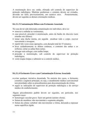 212
A monitoração deve ser, então, efetuada sob controle do supervisor de
proteção radiológica. Matérias gordurosas e corantes devem ser evitados,
devendo ser feito, provisoriamente, um curativo seco. Posteriormente,
devem ser seguidas as demais orientações médicas.
8A.3.1.3 Contaminação Difusa sem Ferimento Associado
No caso de ter sido detectada contaminação em indivíduos, deve-se:
• remover e embalar as vestimentas;
• caso possível, proceder à monitoração, antes do banho de chuveiro (sem
retardar este último);
• tomar uma ducha morna, em seguida ensaboar todo o corpo, escovar
suavemente e enxaguar;
• repetir três vezes essas operações, com duração total de 15 minutos;
• lavar cuidadosamente as dobras cutâneas, o contorno das unhas e os
orifícios; cortar as unhas bem curtas;
• enxugar sem esfregar, com toalha limpa;
• proceder à monitoração, sob controle do supervisor de proteção
radiológica;
• vestir roupas limpas e submeter-se a controle médico.
8A.3.1.4 Ferimento Grave com Contaminação Externa Associada
• evitar qualquer iniciativa desastrada. Na maioria dos casos, o ferimento
constitui a urgência principal, ou seja, o atendimento médico convencional
tem prioridade sobre os procedimentos para descontaminação da vítima;
• seguir as indicações do supervisor de proteção radiológica e do serviço
médico do estabelecimento.
Alguns procedimentos padrão devem ser seguidos, em particular, nos
seguintes casos:
• hemorragia vascular grave: fazer um garrote (anotar a hora);
• fratura de membros: não movimentar o segmento atingido;
• fratura da coluna vertebral: não movimentar a vítima, deixando-a repousar
numa superfície rígida;
 