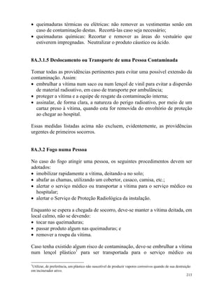 213
• queimaduras térmicas ou elétricas: não remover as vestimentas senão em
caso de contaminação destas. Recortá-las caso seja necessário;
• queimaduras químicas: Recortar e remover as áreas do vestuário que
estiverem impregnadas. Neutralizar o produto cáustico ou ácido.
8A.3.1.5 Deslocamento ou Transporte de uma Pessoa Contaminada
Tomar todas as providências pertinentes para evitar uma possível extensão da
contaminação. Assim:
• embrulhar a vítima num saco ou num lençol de vinil para evitar a dispersão
de material radioativo, em caso de transporte por ambulância;
• proteger a vítima e a equipe de resgate da contaminação interna;
• assinalar, de forma clara, a natureza do perigo radioativo, por meio de um
cartaz preso à vítima, quando esta for removida do envoltório de proteção
ao chegar ao hospital.
Essas medidas listadas acima não excluem, evidentemente, as providências
urgentes de primeiros socorros.
8A.3.2 Fogo numa Pessoa
No caso do fogo atingir uma pessoa, os seguintes procedimentos devem ser
adotados:
• imobilizar rapidamente a vítima, deitando-a no solo;
• abafar as chamas, utilizando um cobertor, casaco, camisa, etc.;
• alertar o serviço médico ou transportar a vítima para o serviço médico ou
hospitalar;
• alertar o Serviço de Proteção Radiológica da instalação.
Enquanto se espera a chegada de socorro, deve-se manter a vítima deitada, em
local calmo, não se devendo:
• tocar nas queimaduras;
• passar produto algum nas queimaduras; e
• remover a roupa da vítima.
Caso tenha existido algum risco de contaminação, deve-se embrulhar a vítima
num lençol plástico1
para ser transportada para o serviço médico ou
1
Utilizar, de preferência, um plástico não suscetível de produzir vapores corrosivos quando de sua destruição
em incinerador ativo.
 