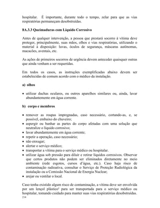 214
hospitalar. É importante, durante todo o tempo, zelar para que as vias
respiratórias permaneçam desobstruídas.
8A.3.3 Queimaduras com Líquido Corrosivo
Antes de qualquer intervenção, a pessoa que prestará socorro à vítima deve
proteger, principalmente, suas mãos, olhos e vias respiratórias, utilizando o
material à disposição: luvas, óculos de segurança, máscaras autônomas,
macacões, aventais, etc.
As ações de primeiros socorros de urgência devem anteceder quaisquer outras
que ainda venham a ser requeridas.
Em todos os casos, as instruções exemplificadas abaixo devem ser
estabelecidas de comum acordo com o médico da instalação.
a) olhos
• utilizar duchas oculares, ou outros aparelhos similares ou, ainda, lavar
abundantemente em água corrente.
b) corpo e membros
• remover as roupas impregnadas, caso necessário, cortando-as, e, se
possível, embaixo do chuveiro;
• aspergir ou banhar as partes do corpo afetadas com uma solução que
neutralize o líquido corrosivo;
• lavar abundantemente em água corrente;
• repetir a operação, caso necessário;
• não enxugar;
• alertar o serviço médico;
• transportar a vítima para o serviço médico ou hospitalar.
• utilizar água sob pressão para diluir e retirar líquidos corrosivos. Observar
que certos produtos não podem ser eliminados diretamente no meio
ambiente (rede esgotos, cursos d’água, etc.). Caso haja risco de
contaminação radioativa, consultar o Serviço de Proteção Radiológica da
instalação ou a Comissão Nacional de Energia Nuclear;
• arejar ou ventilar o local.
Caso tenha existido algum risco de contaminação, a vítima deve ser envolvida
por um lençol plástico² para ser transportada para o serviço médico ou
hospitalar, tomando cuidado para manter suas vias respiratórias desobstruídas.
 