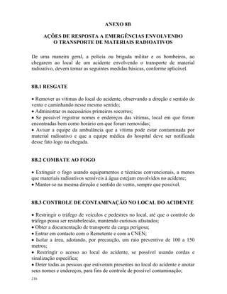 216
ANEXO 8B
AÇÕES DE RESPOSTA A EMERGÊNCIAS ENVOLVENDO
O TRANSPORTE DE MATERIAIS RADIOATIVOS
De uma maneira geral, a polícia ou brigada militar e os bombeiros, ao
chegarem ao local de um acidente envolvendo o transporte de material
radioativo, devem tomar as seguintes medidas básicas, conforme aplicável.
8B.1 RESGATE
• Remover as vítimas do local do acidente, observando a direção e sentido do
vento e caminhando nesse mesmo sentido;
• Administrar os necessários primeiros socorros;
• Se possível registrar nomes e endereços das vítimas, local em que foram
encontradas bem como horário em que foram removidas;
• Avisar a equipe da ambulância que a vítima pode estar contaminada por
material radioativo e que a equipe médica do hospital deve ser notificada
desse fato logo na chegada.
8B.2 COMBATE AO FOGO
• Extinguir o fogo usando equipamentos e técnicas convencionais, a menos
que materiais radioativos sensíveis à água estejam envolvidos no acidente;
• Manter-se na mesma direção e sentido do vento, sempre que possível.
8B.3 CONTROLE DE CONTAMINAÇÃO NO LOCAL DO ACIDENTE
• Restringir o tráfego de veículos e pedestres no local, até que o controle do
tráfego possa ser restabelecido, mantendo curiosos afastados;
• Obter a documentação de transporte da carga perigosa;
• Entrar em contacto com o Remetente e com a CNEN;
• Isolar a área, adotando, por precaução, um raio preventivo de 100 a 150
metros;
• Restringir o acesso ao local do acidente, se possível usando cordas e
sinalização específica;
• Deter todas as pessoas que estiveram presentes no local do acidente e anotar
seus nomes e endereços, para fins de controle de possível contaminação;
 