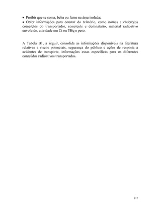 217
• Proibir que se coma, beba ou fume na área isolada;
• Obter informações para constar do relatório, como nomes e endereços
completos do transportador, remetente e destinatário, material radioativo
envolvido, atividade em Ci ou TBq e peso.
A Tabela B1, a seguir, consolida as informações disponíveis na literatura
relativas a riscos potenciais, segurança do público e ações de resposta a
acidentes de transporte, informações essas específicas para os diferentes
conteúdos radioativos transportados.
 
