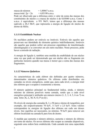 6
massa do nêutron = 1,00867 u.m.a.
massa total: 2p + 2n = 4,03190 u.m.a.
Pode ser observado que a diferença entre o valor da soma das massas dos
constituintes do núcleo e a massa do núcleo é de 0,03040 u.m.a. Como 1
u.m.a. é equivalente a 931 MeV, temos que a diferença das massas
eqüivale a 28,3 MeV, que representa a energia de ligação do núcleo do
átomo de Hélio.
1.1.11 Estabilidade Nuclear
Os nuclídeos podem ser estáveis ou instáveis. Estáveis são aqueles que
preservam sua identidade de elemento químico indefinidamente. Instáveis
são aqueles que podem sofrer um processo espontâneo de transformação
(desintegração) e se converter em um outro nuclídeo. Neste processo, pode
haver a emissão de radiação.
A energia de ligação é, também uma medida da estabilidade de um núcleo
uma vez que pode ser demonstrado que um núcleo não se fragmenta em
partículas menores quando sua massa é menor que a soma das massas dos
fragmentos.
1.1.12 Números Quânticos
As características de cada elétron são definidas por quatro números,
denominados números quânticos. Os elétrons estão distribuídos em
camadas ou níveis energéticos, sendo que, para cada nível, a energia total
dos elétrons que o ocupam é exatamente a mesma.
O número quântico principal ou fundamental indica, ainda, o número
máximo de elétrons possíveis numa camada, sendo que a cada nível
energético principal é atribuído um número inteiro (1, 2, 3, 4, 5, 6 ou 7) ou
uma letra ( K, L, M, N, O, P ou Q ).
Os níveis de energia das camadas K, L e M para o átomo de tungstênio, por
exemplo, são respectivamente 70 keV, 11 keV e 2,5 keV. Estes valores
correspondem às energias de ligação dos elétrons em cada um desses
níveis. Isto significa ser necessário, no mínimo, 70 keV para remover um
elétron localizado na camada K para fora do átomo.
À medida que aumenta o número atômico, aumenta o número de elétrons
em torno do núcleo. Os novos elétrons irão ocupar as camadas disponíveis,
seguindo uma ordem bem estabelecida. Cada camada tem uma capacidade
 