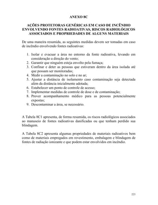 223
ANEXO 8C
AÇÕES PROTETORAS GENÉRICAS EM CASO DE INCÊNDIO
ENVOLVENDO FONTES RADIOATIVAS, RISCOS RADIOLÓGICOS
ASSOCIADOS E PROPRIEDADES DE ALGUNS MATERIAIS
De uma maneira resumida, as seguintes medidas devem ser tomadas em caso
de incêndio envolvendo fontes radioativas:
1. Isolar e evacuar a área no entorno da fonte radioativa, levando em
consideração a direção do vento;
2. Garantir que ninguém esteja envolto pela fumaça;
3. Confinar e deter as pessoas que estiveram dentro da área isolada até
que possam ser monitoradas;
4. Medir a contaminação no solo e no ar;
5. Ajustar a distância de isolamento caso contaminação seja detectada
além da distância inicialmente adotada;
6. Estabelecer um ponto de controle de acesso;
7. Implementar medidas de controle de dose e de contaminação;
8. Prover acompanhamento médico para as pessoas potencialmente
expostas;
9. Descontaminar a área, se necessário.
A Tabela 8C1 apresenta, de forma resumida, os riscos radiológicos associados
ao manuseio de fontes radioativas danificadas ou que tenham perdido sua
blindagem.
A Tabela 8C2 apresenta algumas propriedades de materiais radioativos bem
como de materiais empregados em revestimento, embalagem e blindagem de
fontes de radiação ionizante e que podem estar envolvidos em incêndio.
 