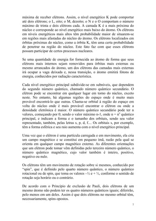 7
máxima de receber elétrons. Assim, o nível energético K pode comportar
até dois elétrons; o L, oito; o M, dezoito; o N e o O comportam o número
máximo de trinta e dois elétrons cada. A camada K é a mais próxima do
núcleo e corresponde ao nível energético mais baixo do átomo. Os elétrons
em níveis energéticos mais altos têm probabilidade maior de situarem-se
em regiões mais afastadas do núcleo do átomo. Os elétrons localizados em
órbitas próximas do núcleo, como a órbita K, têm uma certa probabilidade
de penetrar na região do núcleo. Este fato faz com que esses elétrons
possam participar de certos processos nucleares.
Se uma quantidade de energia for fornecida ao átomo de forma que seus
elétrons mais internos sejam removidos para órbitas mais externas ou
mesmo arrancados do átomo, um dos elétrons das camadas mais externas
irá ocupar a vaga deixada e, nessa transição, o átomo emitirá fótons de
energia, conhecidos por radiação característica.
Cada nível energético principal subdivide-se em subníveis, que dependem
do segundo número quântico, chamado número quântico secundário. O
elétron pode se encontrar em qualquer lugar em torno do núcleo, exceto
neste. No entanto, há algumas regiões do espaço onde é muito mais
provável encontrá-lo que outras. Chama-se orbital à região do espaço em
volta do núcleo onde é mais provável encontrar o elétron ou onde a
densidade eletrônica é maior. O número quântico secundário pode ter n
valores, começando por 0, sendo o valor máximo n-1, onde n = no
quântico
principal, e indicam a forma e o tamanho dos orbitais, sendo seu valor
representado, também, pelas letras s, p, d, f.... Os orbitais s, por exemplo,
têm a forma esférica e seu raio aumenta com o nível energético principal.
Uma vez que o elétron é uma partícula carregada e em movimento, ela cria
um campo magnético e se constitui em pequeno ímã, razão pela qual se
orienta em qualquer campo magnético externo. As diferentes orientações
que um elétron pode tomar vêm definidas pelo terceiro número quântico, o
número quântico magnético, cujo valor também é inteiro, positivo,
negativo ou nulo.
Os elétrons têm um movimento de rotação sobre si mesmos, conhecido por
“spin”, que é definido pelo quarto número quântico, o número quântico
rotacional ou de spin, que toma os valores –½ e + ½, conforme o sentido de
rotação seja horário ou o contrário.
De acordo com o Princípio de exclusão de Pauli, dois elétrons de um
mesmo átomo não podem ter os quatro números quânticos iguais; diferirão,
pelo menos em um deles. Assim é que dois elétrons no mesmo orbital têm,
necessariamente, spins opostos.
 