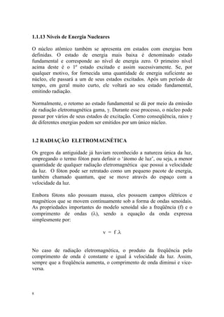 8
1.1.13 Níveis de Energia Nucleares
O núcleo atômico também se apresenta em estados com energias bem
definidas. O estado de energia mais baixa é denominado estado
fundamental e corresponde ao nível de energia zero. O primeiro nível
acima deste é o 1º estado excitado e assim sucessivamente. Se, por
qualquer motivo, for fornecida uma quantidade de energia suficiente ao
núcleo, ele passará a um de seus estados excitados. Após um período de
tempo, em geral muito curto, ele voltará ao seu estado fundamental,
emitindo radiação.
Normalmente, o retorno ao estado fundamental se dá por meio da emissão
de radiação eletromagnética gama, γ. Durante esse processo, o núcleo pode
passar por vários de seus estados de excitação. Como conseqüência, raios γ
de diferentes energias podem ser emitidos por um único núcleo.
1.2 RADIAÇÃO ELETROMAGNÉTICA
Os gregos da antiguidade já haviam reconhecido a natureza única da luz,
empregando o termo fóton para definir o ‘átomo de luz’, ou seja, a menor
quantidade de qualquer radiação eletromagnética que possui a velocidade
da luz. O fóton pode ser retratado como um pequeno pacote de energia,
também chamado quantum, que se move através do espaço com a
velocidade da luz.
Embora fótons não possuam massa, eles possuem campos elétricos e
magnéticos que se movem continuamente sob a forma de ondas senoidais.
As propriedades importantes do modelo senoidal são a freqüência (f) e o
comprimento de ondas (λ), sendo a equação da onda expressa
simplesmente por:
v = f .λ
No caso de radiação eletromagnética, o produto da freqüência pelo
comprimento de onda é constante e igual à velocidade da luz. Assim,
sempre que a freqüência aumenta, o comprimento de onda diminui e vice-
versa.
 