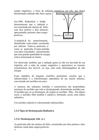 campo magnético, o feixe de radiação repartia-se em três, que foram
denominadas radiação alfa, beta e gama.
Material
Radioativo
Chumbo
β
γ
α
Em 1909, Rutherford e Soddy
demonstraram que a radiação α
era constituída por núcleos de hélio,
com dois prótons e dois nêutrons,
apresentando, portanto, duas cargas
positivas.
A radiação β foi, posteriormente,
identificada como sendo constituída
por elétrons. Tanto as partículas α
como as partículas β eram emitidas
com altas velocidades, demonstrando
que uma grande quantidade de energia
estava armazenada no átomo.
Foi observado, também, que a radiação gama (γ) não era desviada de sua
trajetória sob a ação do campo magnético e apresentava as mesmas
características dos raios-X, ou seja, uma onda eletromagnética de alta
energia.
Esses trabalhos de pesquisa científica permitiram concluir que a
radioatividade é a transformação espontânea de um núcleo atômico,
convertendo um nuclídeo em outro.
A natureza das radiações emitidas é característica das propriedades
nucleares do nuclídeo que está se desintegrando, denominado nuclídeo pai.
O nuclídeo pai, ao se desintegrar, dá origem ao nuclídeo filho. Em alguns
casos, o nuclídeo filho também é radiativo, formando, assim, uma cadeia
radioativa.
Um nuclídeo radioativo é denominado radionuclídeo.
1.3.2 Tipos de Desintegração Radioativa
1.3.2.1 Desintegração Alfa (α )
As partículas alfa são núcleos de hélio, constituídos por dois prótons e dois
nêutrons, tendo duas cargas positivas.
10
 