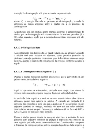 A reação de desintegração alfa pode ser assim esquematizada:
A
X Z
A-4
Y Z-2 + 4
He 2 + Q
sendo Q a energia liberada no processo de desintegração, oriunda da
diferença de massa existente entre o núcleo pai e os produtos da
desintegração.
As partículas alfa são emitidas como energias discretas e características do
núcleo pai. A desintegração alfa é característica de núcleos pesados (Z >
82), salvo exceções, sendo que a maioria dos nuclídeos emissores alfa são
naturais.
1.3.2.2 Desintegração Beta
A desintegração beta tanto pode ser negativa (emissão de elétrons), quando
o núcleo está com excesso de nêutrons, como positiva (emissão de
pósitrons), ou seja, partículas com massa igual à do elétron, mas com carga
positiva, quando o núcleo está com excesso de prótons, conforme descrito a
seguir.
1.3.2.2.1 Desintegração Beta Negativa ( β-
)
Quando o núcleo possui um nêutron em excesso, este é convertido em um
próton e uma partícula beta negativa.
A
X Z
A
Y Z+1 + β-
+ ν + Q
Aqui, ν representa o antineutrino, partícula sem carga, com massa de
repouso extremamente pequena e que se desloca à velocidade da luz.
A partícula beta negativa possui as mesmas características dos elétrons
atômicos, porém tem origem no núcleo. A emissão de partícula β-
é
diferente das emissões α uma vez que as partículas β-
são emitidas em um
espectro contínuo de energia, variando de zero até um valor máximo,
característico do núcleo pai. Esta energia máxima está na faixa de 0,05 -
3,5 MeV, para os nuclídeos mais comuns.
Como o núcleo possui níveis de energias discretos, a emissão de uma
partícula com espectro contínuo de energia é explicada pela emissão de
uma segunda partícula, neste caso o antineutrino. O antineutrino transporta
a diferença de energia existente entre a energia da partícula beta negativa e
11
 
