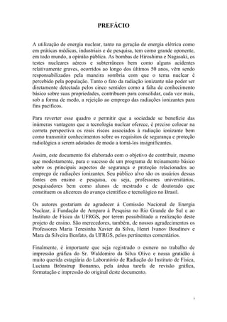 i
PREFÁCIO
A utilização de energia nuclear, tanto na geração de energia elétrica como
em práticas médicas, industriais e de pesquisa, tem como grande oponente,
em todo mundo, a opinião pública. As bombas de Hiroshima e Nagasaki, os
testes nucleares aéreos e subterrâneos bem como alguns acidentes
relativamente graves, ocorridos ao longo dos últimos 50 anos, vêm sendo
responsabilizados pela maneira sombria com que o tema nuclear é
percebido pela população. Tanto o fato da radiação ionizante não poder ser
diretamente detectada pelos cinco sentidos como a falta de conhecimento
básico sobre suas propriedades, contribuem para consolidar, cada vez mais,
sob a forma de medo, a rejeição ao emprego das radiações ionizantes para
fins pacíficos.
Para reverter esse quadro e permitir que a sociedade se beneficie das
inúmeras vantagens que a tecnologia nuclear oferece, é preciso colocar na
correta perspectiva os reais riscos associados à radiação ionizante bem
como transmitir conhecimentos sobre os requisitos de segurança e proteção
radiológica a serem adotados de modo a torná-los insignificantes.
Assim, este documento foi elaborado com o objetivo de contribuir, mesmo
que modestamente, para o sucesso de um programa de treinamento básico
sobre os principais aspectos de segurança e proteção relacionados ao
emprego de radiações ionizantes. Seu público alvo são os usuários dessas
fontes em ensino e pesquisa, ou seja, professores universitários,
pesquisadores bem como alunos de mestrado e de doutorado que
constituem os alicerces do avanço científico e tecnológico no Brasil.
Os autores gostariam de agradecer à Comissão Nacional de Energia
Nuclear, à Fundação de Amparo à Pesquisa no Rio Grande do Sul e ao
Instituto de Física da UFRGS, por terem possibilitado a realização deste
projeto de ensino. São merecedores, também, de nossos agradecimentos os
Professores Maria Teresinha Xavier da Silva, Henri Ivanov Boudinov e
Mara da Silveira Benfato, da UFRGS, pelos pertinentes comentários.
Finalmente, é importante que seja registrado o esmero no trabalho de
impressão gráfica do Sr. Waldomiro da Silva Olivo e nossa gratidão à
muito querida estagiária do Laboratório de Radiação do Instituto de Física,
Luciana Brönstrup Bonanno, pela árdua tarefa de revisão gráfica,
formatação e impressão do original deste documento.
 