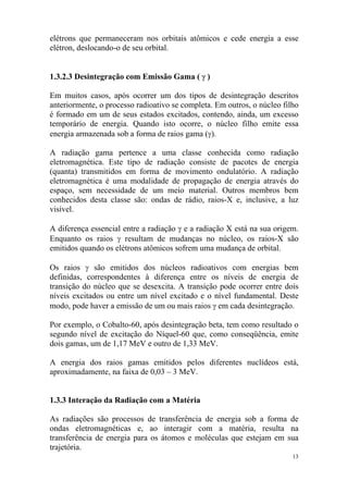 13
elétrons que permaneceram nos orbitais atômicos e cede energia a esse
elétron, deslocando-o de seu orbital.
1.3.2.3 Desintegração com Emissão Gama ( γ )
Em muitos casos, após ocorrer um dos tipos de desintegração descritos
anteriormente, o processo radioativo se completa. Em outros, o núcleo filho
é formado em um de seus estados excitados, contendo, ainda, um excesso
temporário de energia. Quando isto ocorre, o núcleo filho emite essa
energia armazenada sob a forma de raios gama (γ).
A radiação gama pertence a uma classe conhecida como radiação
eletromagnética. Este tipo de radiação consiste de pacotes de energia
(quanta) transmitidos em forma de movimento ondulatório. A radiação
eletromagnética é uma modalidade de propagação de energia através do
espaço, sem necessidade de um meio material. Outros membros bem
conhecidos desta classe são: ondas de rádio, raios-X e, inclusive, a luz
visível.
A diferença essencial entre a radiação γ e a radiação X está na sua origem.
Enquanto os raios γ resultam de mudanças no núcleo, os raios-X são
emitidos quando os elétrons atômicos sofrem uma mudança de orbital.
Os raios γ são emitidos dos núcleos radioativos com energias bem
definidas, correspondentes à diferença entre os níveis de energia de
transição do núcleo que se desexcita. A transição pode ocorrer entre dois
níveis excitados ou entre um nível excitado e o nível fundamental. Deste
modo, pode haver a emissão de um ou mais raios γ em cada desintegração.
Por exemplo, o Cobalto-60, após desintegração beta, tem como resultado o
segundo nível de excitação do Níquel-60 que, como conseqüência, emite
dois gamas, um de 1,17 MeV e outro de 1,33 MeV.
A energia dos raios gamas emitidos pelos diferentes nuclídeos está,
aproximadamente, na faixa de 0,03 – 3 MeV.
1.3.3 Interação da Radiação com a Matéria
As radiações são processos de transferência de energia sob a forma de
ondas eletromagnéticas e, ao interagir com a matéria, resulta na
transferência de energia para os átomos e moléculas que estejam em sua
trajetória.
 