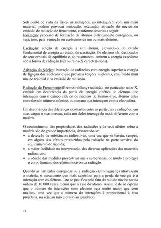 14
Sob ponto de vista da física, as radiações, ao interagirem com um meio
material, podem provocar ionização, excitação, ativação do núcleo ou
emissão de radiação de frenamento, conforme descrito a seguir.
Ionização: processo de formação de átomos eletricamente carregados, ou
seja, íons, pela remoção ou acréscimo de um ou mais elétrons.
Excitação: adição de energia a um átomo, elevando-o do estado
fundamental de energia ao estado de excitação. Os elétrons são deslocados
de seus orbitais de equilíbrio e, ao retornarem, emitem a energia excedente
sob a forma de radiação (luz ou raios-X característicos).
Ativação do Núcleo: interação de radiações com energia superior à energia
de ligação dos núcleons e que provoca reações nucleares, resultando num
núcleo residual e na emissão de radiação.
Radiação de Frenamento:(Bremsstrahlung) radiação, em particular raios-X,
emitida em decorrência da perda de energia cinética de elétrons que
interagem com o campo elétrico de núcleos de átomos-alvo, átomos estes
com elevado número atômico, ou mesmo que interagem com a eletrosfera.
Em decorrência das diferenças existentes entre as partículas e radiações, em
suas cargas e suas massas, cada um deles interage de modo diferente com a
matéria.
O conhecimento das propriedades das radiações e de seus efeitos sobre a
matéria são de grande importância, destacando-se:
• a detecção de substâncias radioativas, uma vez que se baseia, sempre,
em alguns dos efeitos produzidos pela radiação na parte sensível do
equipamento de medida;
• a maior facilidade na interpretação das diversas aplicações dos materiais
radioativos;
• a adoção das medidas preventivas mais apropriadas, de modo a proteger
o corpo humano dos efeitos nocivos da radiação.
Quando as partículas carregadas ou a radiação eletromagnética atravessam
a matéria, o mecanismo que mais contribui para a perda de energia é a
interação com os elétrons. Isto se justifica pelo fato do raio do núcleo ser da
ordem de 10.000 vezes menor que o raio do átomo. Assim, é de se esperar
que o número de interações com elétrons seja muito maior que com
núcleos, uma vez que o número de interações é proporcional à área
projetada, ou seja, ao raio elevado ao quadrado.
 