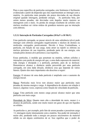 15
Para o caso específico de partículas carregadas, este fenômeno é facilmente
evidenciado a partir da dispersão que elas experimentam ao interagir com a
matéria. As partículas mais pesadas são pouco desviadas de sua direção
original quando interagem, perdendo energia. As partículas beta, por
serem menos pesadas, são desviadas com ângulos muito maiores ao
interagirem com o meio. As perdas de energia resultante de colisões com
núcleos resultam ser várias ordens de grandeza menores que na interação
com elétrons.
1.3.3.1 Interação de Partículas Carregadas (10 keV a 10 MeV)
Uma partícula carregada, ao passar através de uma substância (alvo) pode
interagir com elétrons carregados negativamente e núcleos de átomos ou
moléculas carregados positivamente. Devido à força Coulombiana, a
partícula, em função de sua carga, tenta atrair ou repelir os elétrons ou
núcleos próximos de sua trajetória, perdendo parte de sua energia, esta
tomada pelos átomos alvo próximos a sua trajetória.
Essas partículas, à medida que penetram na matéria, sofrem colisões e
interações com perda de energia até que, a uma dada espessura do material,
toda energia é dissipada e a partícula, portanto, para de se deslocar.
Denomina-se alcance a distância média percorrida por uma partícula
carregada, em uma dada direção, distância essa que depende de vários
fatores. Quatro dos mais importantes são descritos a seguir:
Energia: O alcance de uma dada partícula é ampliado com o aumento da
energia inicial.
Massa: Partículas mais leves tem alcance maior que partículas mais
pesadas de mesma energia e carga. A dependência do alcance em relação à
massa é, algumas vezes, expressa como função da velocidade da partícula.
Carga: Uma partícula com menos carga possui alcance maior que uma
partícula com mais carga.
Densidade do Meio: Quanto mais alta a densidade do meio, menor é o
alcance da partícula, sendo este muito maior em gases do que em líquidos
ou sólidos.
As partículas α, por exemplo, pelo fato de serem pesadas e possuírem carga
+2, interagem muito intensamente com a matéria. Seu poder de ionização é
muito alto, perdendo toda a energia em poucos micrometros de material
sólido ou em alguns centímetros de ar. Isso significa que o poder de
 