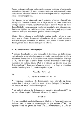 19
fracas, porém com alcance maior. Assim, quando prótons e nêutrons estão
no núcleo, existe competição entre essas duas forças: as forças nucleares de
curto alcance tendem a manter os núcleons bem próximos e a força elétrica
tende a separar os prótons.
Para átomos com um número elevado de prótons e nêutrons, a força elétrica
de repulsão continua atuando, mas a força nuclear de curto alcance não
abrange todos os núcleons, resultando em núcleo instável. Assim, em busca
da estabilidade, ou seja, para se transformar em núcleo com núcleons mais
fortemente ligados, são emitidas energia e partículas α ou β, o que leva à
formação de núcleo de elemento químico distinto do original.
Muitos fatores afetam a estabilidade nuclear sendo, talvez, o mais
importante o número de nêutrons. Quando um núcleo possui nêutrons a
mais (em relação ao número de prótons), ou a menos, o átomo pode se
desintegrar em busca de uma configuração estável.
1.3.4.1 Velocidade de Desintegração
A emissão de radiação por uma população de átomos de um dado isótopo
radioativo não ocorre simultaneamente em todos os seus núcleos. Assim, o
número de átomos que se desintegram transcorrido um intervalo de tempo
(t – t0) será dado pela diferença entre o número de átomos de um isótopo
radioativo no instante inicial (N0) e o número de átomos ainda não
desintegrados (N) do mesmo isótopo, no tempo t > t0. Logo, a velocidade
média de desintegração, Vm, será dada pela relação:
Vm = (N0 - N)/ (t - t0 )
ou
Vm = - ( N - N0 )/ (t - t0 ) = - ∆N / ∆t
A velocidade instantânea de desintegração num intervalo de tempo
infinitésimo dt, ou seja, quando ∆t tende a zero, é dada pela derivada de N
em relação a t, dN/dt , com o sinal negativo.
A variação do número de desintegrações nucleares espontâneas (dN) em
um intervalo de tempo dt é chamada atividade, A, ou seja:
A = dN/dt
A primeira unidade estabelecida para atividade foi o Curie, originalmente
definido como a taxa de desintegração do gás radônio (222
Rn), em
equilíbrio com um grama de rádio (226
Ra). Posteriormente, o Curie foi
 