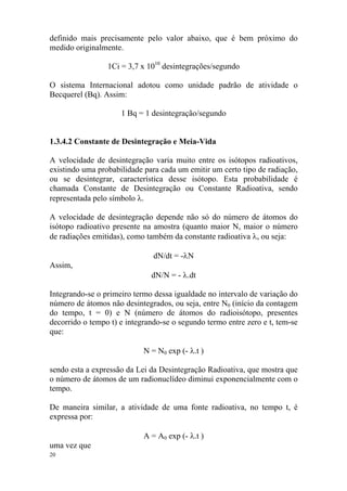20
definido mais precisamente pelo valor abaixo, que é bem próximo do
medido originalmente.
1Ci = 3,7 x 1010
desintegrações/segundo
O sistema Internacional adotou como unidade padrão de atividade o
Becquerel (Bq). Assim:
1 Bq = 1 desintegração/segundo
1.3.4.2 Constante de Desintegração e Meia-Vida
A velocidade de desintegração varia muito entre os isótopos radioativos,
existindo uma probabilidade para cada um emitir um certo tipo de radiação,
ou se desintegrar, característica desse isótopo. Esta probabilidade é
chamada Constante de Desintegração ou Constante Radioativa, sendo
representada pelo símbolo λ.
A velocidade de desintegração depende não só do número de átomos do
isótopo radioativo presente na amostra (quanto maior N, maior o número
de radiações emitidas), como também da constante radioativa λ, ou seja:
dN/dt = -λN
Assim,
dN/N = - λ.dt
Integrando-se o primeiro termo dessa igualdade no intervalo de variação do
número de átomos não desintegrados, ou seja, entre N0 (início da contagem
do tempo, t = 0) e N (número de átomos do radioisótopo, presentes
decorrido o tempo t) e integrando-se o segundo termo entre zero e t, tem-se
que:
N = N0 exp (- λ.t )
sendo esta a expressão da Lei da Desintegração Radioativa, que mostra que
o número de átomos de um radionuclídeo diminui exponencialmente com o
tempo.
De maneira similar, a atividade de uma fonte radioativa, no tempo t, é
expressa por:
A = A0 exp (- λ.t )
uma vez que
 
