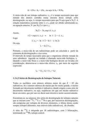 21
A = λN e A0 = λN0 , ou seja A/A0 = N/N0.
A meia-vida de um isótopo radioativo, t1/2, é o tempo necessário para que
metade dos átomos contidos numa amostra desse isótopo sofra
desintegração, ou seja, é o tempo necessário para que N seja igual a N0/2. A
relação matemática existente entre λ e t1/2 pode ser obtida substituindo-se,
na equação anterior, N por N0/2 e t por t1/2.
N0/2 = N0.exp (-λ .t1/2)
Assim,
1/2 = exp (-λ .t1/2) → ln 1 / 2 = -λ .t1/2
Logo
λ .t1/2 = - ln 1/ 2 = ln 1 – (- ln 2)
Ou seja,
λ = ln 2/ t1/2
Portanto, a meia-vida de um radioisótopo pode ser calculada a partir da
constante de desintegração e vice-versa.
O intervalo de tempo necessário para que o organismo elimine metade de
uma substância ingerida ou inalada é chamado meia-vida biológica, tb .
Quando a meia-vida física e a meia-vida biológica devem ser levadas em
consideração, determina-se a meia-vida efetiva, tef, por meio da seguinte
expressão:
tef = (t1/2. tb) / ( t1/2 + tb)
1.3.4.3 Séries de Desintegração de Isótopos Naturais
Todos os nuclídeos com número atômico maior do que Z = 83 são
radioativos. Se o número atômico do núcleo pai for muito grande, o núcleo
formado por decaimento também é radioativo, dando origem a uma série de
decaimento radioativo, ou seja, seqüências em que um núcleo radioativo
decai em outro, que por sua vez decai num terceiro e assim sucessivamente.
Encontram-se, na natureza, três séries de desintegração de isótopos naturais
que se iniciam com 238
U, 235
U e 232
Th e que, por sucessivas desintegrações,
são compostas por isótopos de diversos elementos, o último destes sendo
sempre isótopos diferentes, mas estáveis (não radioativos), do chumbo.
A série do 238
U é integrada por 18 radioisótopos, com 3 bifurcações,
terminando no 206
Pb, isótopo estável.
 