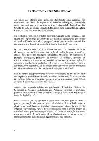 ii
PREFÁCIO DA SEGUNDA EDIÇÃO
Ao longo dos últimos dois anos, foi identificada uma demanda por
treinamento nas áreas de segurança e proteção radiológica, direcionado
tanto para professores e pesquisadores da Universidade Federal do Rio
Grande do Sul e de outras Universidades, como para integrantes da Defesa
Civil e do Corpo de Bombeiros do Estado.
Na verdade, os tópicos abordados na primeira edição desta publicação, são
igualmente pertinentes ao emprego de materiais radioativos em outras
atividades além das de ensino e pesquisa, como, por exemplo, em medicina
nuclear ou em aplicações industriais de fontes de radiação ionizante.
De fato, noções sobre tópicos como estrutura da matéria, radiação
eletromagnética, radioatividade, interação da radiação com a matéria,
efeitos biológicos das radiações ionizantes, princípios de segurança e
proteção radiológica, princípios de detecção da radiação, gerência de
rejeitos radioativos, transporte de materiais radioativos, bem como ações de
resposta a incidentes e acidentes radiológicos são fundamentais para a
condução, com segurança, de atividades envolvendo substâncias emissoras
de radiação ionizante em diversas áreas de atuação profissional.
Para estender o escopo desta publicação ao treinamento de pessoal que atua
em resposta a incêndios envolvendo materiais radioativos, foi acrescentado
um capítulo sobre os principais aspectos a serem considerados para definir
as ações de resposta a esse tipo de acidente.
Assim, esta segunda edição da publicação “Princípios Básicos de
Segurança e Proteção Radiológica em Pesquisa”, revisada e ampliada,
passou a receber o título mais genérico “Princípios Básicos de Segurança e
Proteção Radiológica”.
Um dos autores (AMX) agradece o apoio financeiro dado pela FAPERGS
para a preparação do presente material didático, desenvolvido com o
objetivo de estabelecer o conteúdo programático básico de cursos de
extensão universitária, cursos esses organizados com o intuito maior de
contribuir tanto para o emprego seguro de fontes de radiação ionizante
como para a proteção radiológica de profissionais que preparam, usam e
manuseiam fontes radioativas em decorrência de seu trabalho.
 