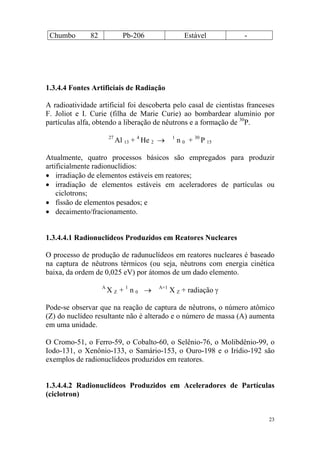 23
Chumbo 82 Pb-206 Estável -
1.3.4.4 Fontes Artificiais de Radiação
A radioatividade artificial foi descoberta pelo casal de cientistas franceses
F. Joliot e I. Curie (filha de Marie Curie) ao bombardear alumínio por
partículas alfa, obtendo a liberação de nêutrons e a formação de 30
P.
27
Al 13 + 4
He 2 → 1
n 0 + 30
P 15
Atualmente, quatro processos básicos são empregados para produzir
artificialmente radionuclídios:
• irradiação de elementos estáveis em reatores;
• irradiação de elementos estáveis em aceleradores de partículas ou
ciclotrons;
• fissão de elementos pesados; e
• decaimento/fracionamento.
1.3.4.4.1 Radionuclídeos Produzidos em Reatores Nucleares
O processo de produção de radunuclídeos em reatores nucleares é baseado
na captura de nêutrons térmicos (ou seja, nêutrons com energia cinética
baixa, da ordem de 0,025 eV) por átomos de um dado elemento.
A
X Z + 1
n 0 → A+1
X Z + radiação γ
Pode-se observar que na reação de captura de nêutrons, o número atômico
(Z) do nuclídeo resultante não é alterado e o número de massa (A) aumenta
em uma unidade.
O Cromo-51, o Ferro-59, o Cobalto-60, o Selênio-76, o Molibdênio-99, o
Iodo-131, o Xenônio-133, o Samário-153, o Ouro-198 e o Irídio-192 são
exemplos de radionuclídeos produzidos em reatores.
1.3.4.4.2 Radionuclídeos Produzidos em Aceleradores de Partículas
(ciclotron)
 